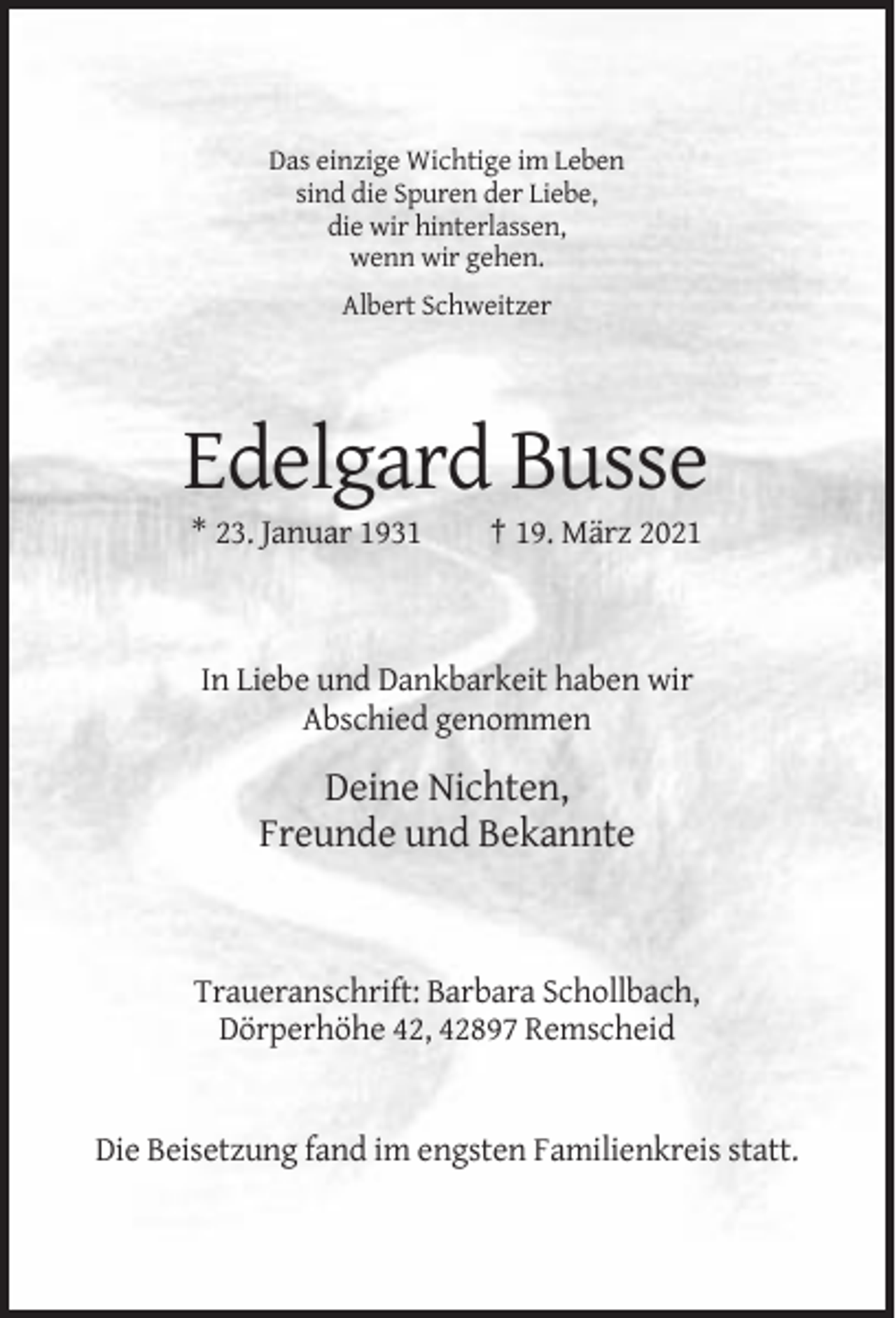 <p>Das einzige Wichtige im Leben<br />sind die Spuren der Liebe,<br />die wir hinterlassen,<br />wenn wir gehen.<br />Albert Schweitzer</p><p>Edelgard Busse<br />* 23. Januar 1931</p><p>† 19. März 2021</p><p>In Liebe und Dankbarkeit haben wir<br />Abschied genommen</p><p>Deine Nichten,<br />Freunde und Bekannte</p><p>Traueranschrift: Barbara Schollbach,<br />Dörperhöhe 42, 42897 Remscheid</p><p>Die Beisetzung fand im engsten Familienkreis statt.</p>