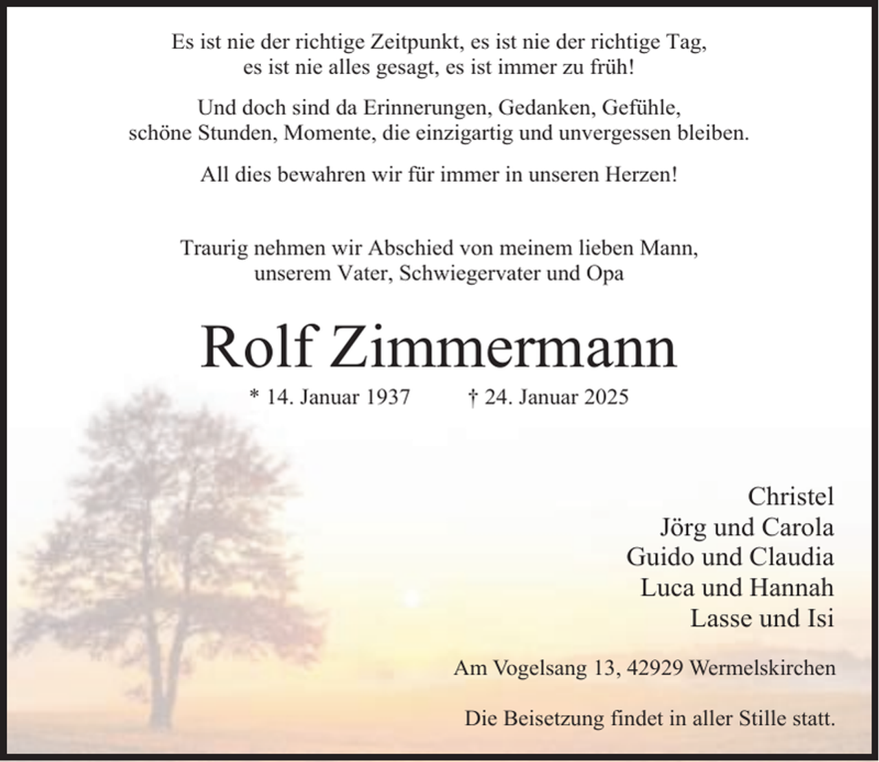 <p>Es ist nie der richtige Zeitpunkt, es ist nie der richtige Tag,<br />es ist nie alles gesagt, es ist immer zu früh!<br />Und doch sind da Erinnerungen, Gedanken, Gefühle,<br />schöne Stunden, Momente, die einzigartig und unvergessen bleiben.<br />All dies bewahren wir für immer in unseren Herzen!<br />Traurig nehmen wir Abschied von meinem lieben Mann,<br />unserem Vater, Schwiegervater und Opa</p><p>Rolf Zimmermann<br />* 14. Januar 1937</p><p>† 24. Januar 2025</p><p>Christel<br />Jörg und Carola<br />Guido und Claudia<br />Luca und Hannah<br />Lasse und Isi<br />Am Vogelsang 13, 42929 Wermelskirchen<br />Die Beisetzung findet in aller Stille statt.</p>