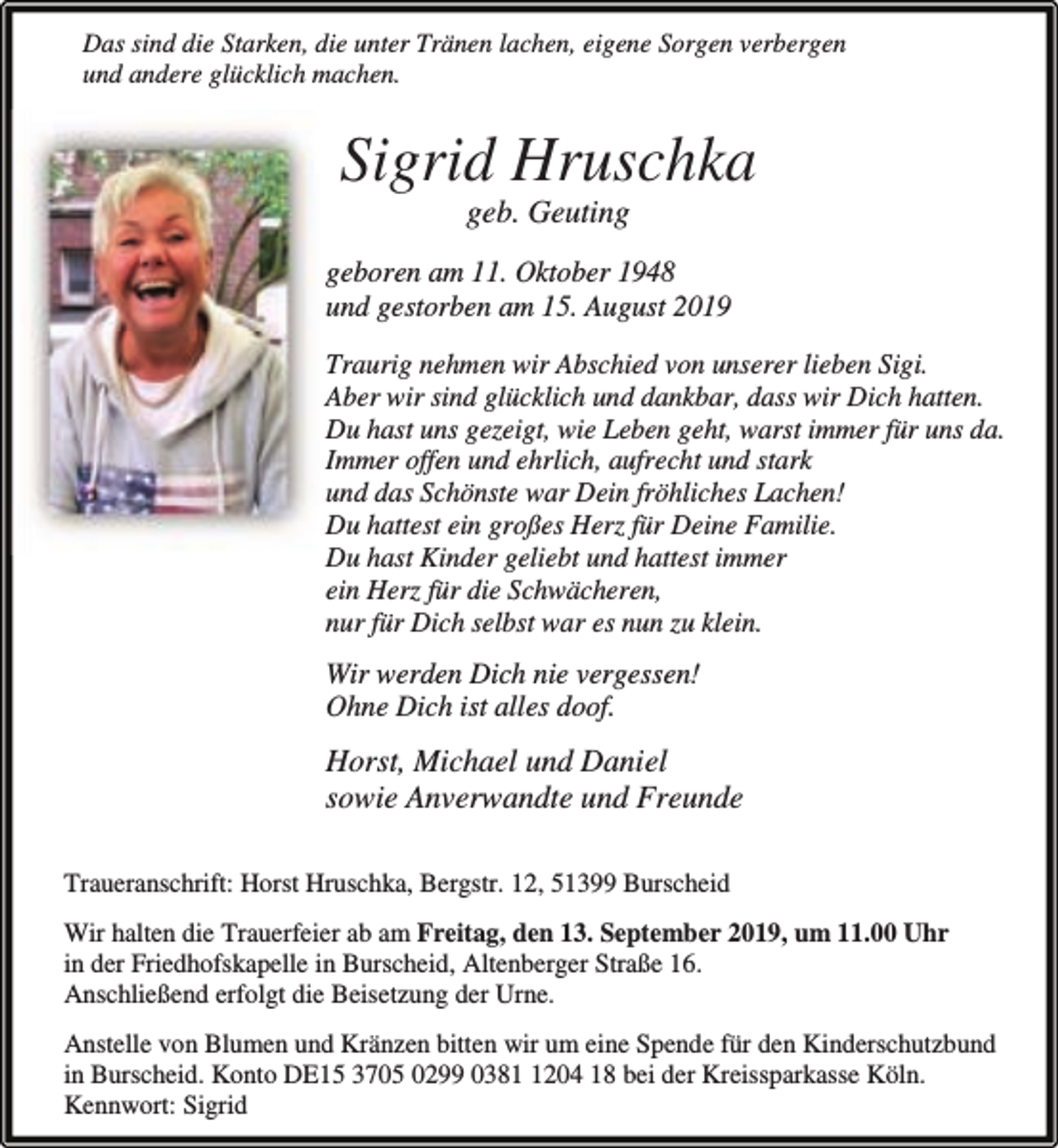 <p>Das sind die Starken, die unter Tränen lachen, eigene Sorgen verbergen<br />und andere glücklich machen.</p><p>Sigrid Hruschka<br />geb. Geuting</p><p>geboren am 11. Oktober 1948<br />und gestorben am 15. August 2019<br />Traurig nehmen wir Abschied von unserer lieben Sigi.<br />Aber wir sind glücklich und dankbar, dass wir Dich hatten.<br />Du hast uns gezeigt, wie Leben geht, warst immer für uns da.<br />Immer offen und ehrlich, aufrecht und stark<br />und das Schönste war Dein fröhliches Lachen!<br />Du hattest ein großes Herz für Deine Familie.<br />Du hast Kinder geliebt und hattest immer<br />ein Herz für die Schwächeren,<br />nur für Dich selbst war es nun zu klein.</p><p>Wir werden Dich nie vergessen!<br />Ohne Dich ist alles doof.</p><p>Horst, Michael und Daniel<br />sowie Anverwandte und Freunde<br />Traueranschrift: Horst Hruschka, Bergstr. 12, 51399 Burscheid<br />Wir halten die Trauerfeier ab am Freitag, den 13. September 2019, um 11.00 Uhr<br />in der Friedhofskapelle in Burscheid, Altenberger Straße 16.<br />Anschließend erfolgt die Beisetzung der Urne.<br />Anstelle von Blumen und Kränzen bitten wir um eine Spende für den Kinderschutzbund<br />in Burscheid. Konto DE15 3705 0299 038204 18 bei der Kreissparkasse Köln.<br />Kennwort: Sigrid</p>