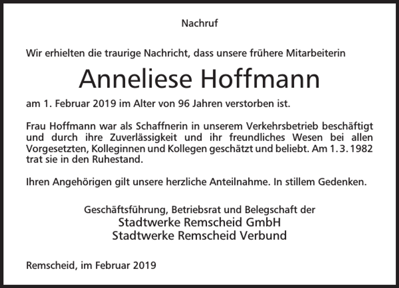 <p>Nachruf<br />Wir erhielten die traurige Nachricht, dass unsere frühere Mitarbeiterin</p><p>Anneliese Hoffmann<br />am 1. Februar 2019 im Alter von 96 Jahren verstorben ist.<br />Frau Hoffmann war als Schaffnerin in unserem Verkehrsbetrieb beschäftigt<br />und durch ihre Zuverlässigkeit und ihr freundliches Wesen bei allen<br />Vorgesetzten, Kolleginnen und Kollegen geschätzt und beliebt. Am 1. 3. 1982<br />trat sie in den Ruhestand.<br />Ihren Angehörigen gilt unsere herzliche Anteilnahme. In stillem Gedenken.<br />Geschäftsführung, Betriebsrat und Belegschaft der</p><p>Stadtwerke Remscheid GmbH<br />Stadtwerke Remscheid Verbund</p><p>Remscheid, im Februar 2019</p>