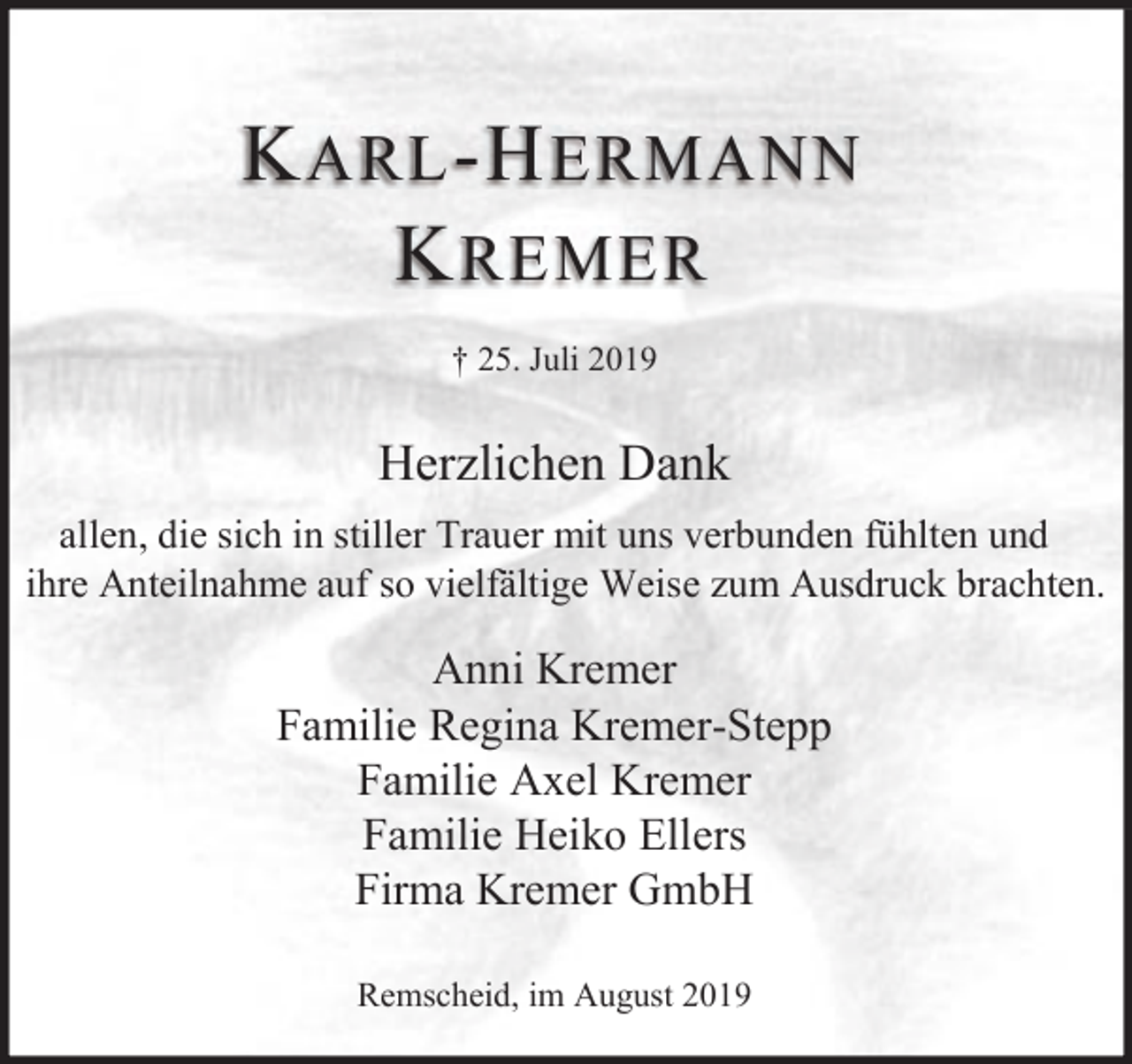 <p>K ARL -H ERMANN<br />K REMER<br />† 25. Juli 2019</p><p>Herzlichen Dank<br />allen, die sich in stiller Trauer mit uns verbunden fühlten und<br />ihre Anteilnahme auf so vielfältige Weise zum Ausdruck brachten.</p><p>Anni Kremer<br />Familie Regina Kremer-Stepp<br />Familie Axel Kremer<br />Familie Heiko Ellers<br />Firma Kremer GmbH<br />Remscheid, im August 2019</p>