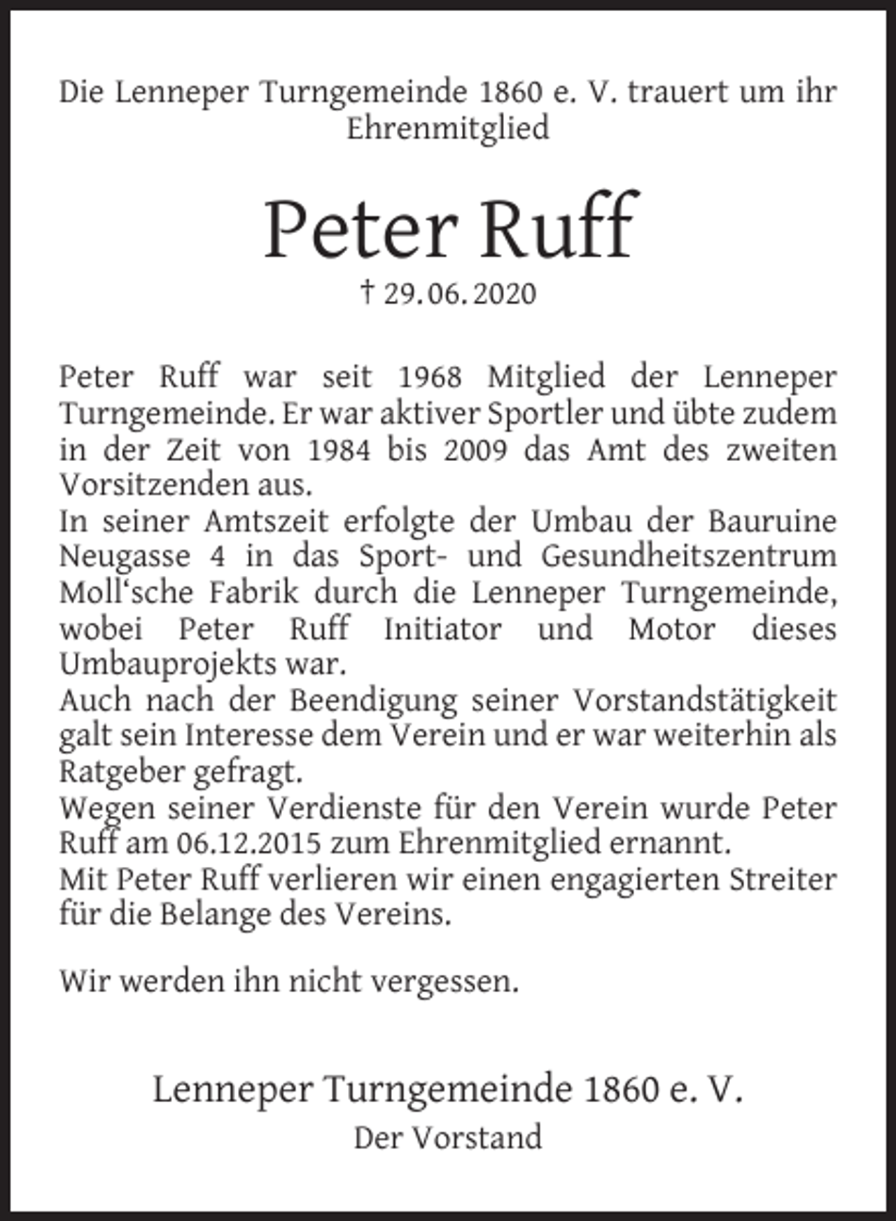 <p>Die Lenneper Turngemeinde 1860 e. V. trauert um ihr<br />Ehrenmitglied</p><p>Peter Ruff<br />† 29. 06. 2020</p><p>Peter Ruff war seit 1968 Mitglied der Lenneper<br />Turngemeinde. Er war aktiver Sportler und übte zudem<br />in der Zeit von 1984 bis 2009 das Amt des zweiten<br />Vorsitzenden aus.<br />In seiner Amtszeit erfolgte der Umbau der Bauruine<br />Neugasse 4 in das Sport- und Gesundheitszentrum<br />Moll‘sche Fabrik durch die Lenneper Turngemeinde,<br />wobei Peter Ruff Initiator und Motor dieses<br />Umbauprojekts war.<br />Auch nach der Beendigung seiner Vorstandstätigkeit<br />galt sein Interesse dem Verein und er war weiterhin als<br />Ratgeber gefragt.<br />Wegen seiner Verdienste für den Verein wurde Peter<br />Ruff am 06.12.2015 zum Ehrenmitglied ernannt.<br />Mit Peter Ruff verlieren wir einen engagierten Streiter<br />für die Belange des Vereins.<br />Wir werden ihn nicht vergessen.</p><p>Lenneper Turngemeinde 1860 e. V.<br />Der Vorstand</p>
