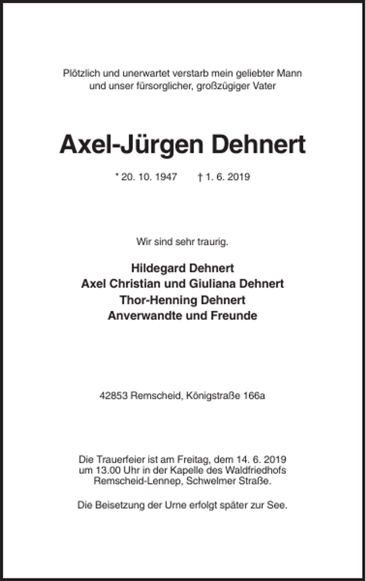 <p>Plötzlich und unerwartet verstarb mein geliebter Mann<br />und unser fürsorglicher, großzügiger Vater</p><p>Axel-Jürgen Dehnert<br />* 20. 10. 1947</p><p>† 1. 6. 2019</p><p>Wir sind sehr traurig.</p><p>Hildegard Dehnert<br />Axel Christian und Giuliana Dehnert<br />Thor-Henning Dehnert<br />Anverwandte und Freunde</p><p>42853 Remscheid, Königstraße 166a</p><p>Die Trauerfeier ist am Freitag, dem 14. 6. 2019<br />um 13.00 Uhr in der Kapelle des Waldfriedhofs<br />Remscheid-Lennep, Schwelmer Straße.<br />Die Beisetzung der Urne erfolgt später zur See.</p>