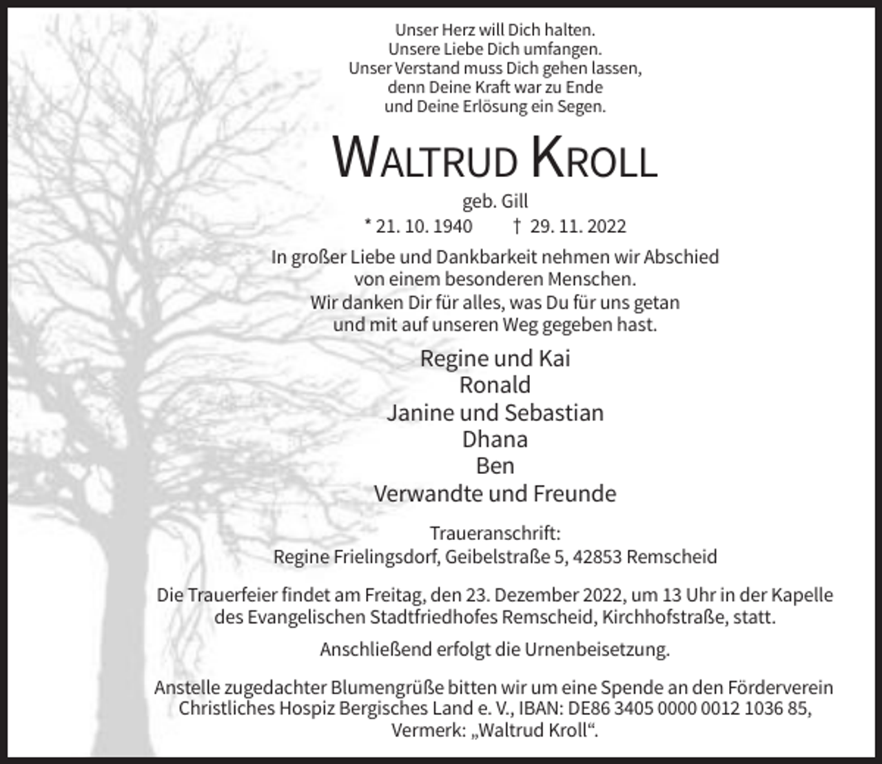 <p>Unser Herz will Dich halten.<br />Unsere Liebe Dich umfangen.<br />Unser Verstand muss Dich gehen lassen,<br />denn Deine Kraft war zu Ende<br />und Deine Erlösung ein Segen.</p><p>WALTRUD KROLL<br />geb. Gill<br />* 21. 10. 1940<br />† 29. 11. 2022<br />In großer Liebe und Dankbarkeit nehmen wir Abschied<br />von einem besonderen Menschen.<br />Wir danken Dir für alles, was Du für uns getan<br />und mit auf unseren Weg gegeben hast.</p><p>Regine und Kai<br />Ronald<br />Janine und Sebastian<br />Dhana<br />Ben<br />Verwandte und Freunde<br />Traueranschrift:<br />Regine Frielingsdorf, Geibelstraße 5, 42853 Remscheid<br />Die Trauerfeier findet am Freitag, den 23. Dezember 2022, um 13 Uhr in der Kapelle<br />des Evangelischen Stadtfriedhofes Remscheid, Kirchhofstraße, statt.<br />Anschließend erfolgt die Urnenbeisetzung.<br />Anstelle zugedachter Blumengrüße bitten wir um eine Spende an den Förderverein<br />Christliches Hospiz Bergisches Land e. V., IBAN: DE86 3405 0012 1036 85,<br />Vermerk: „Waltrud Kroll“.</p>