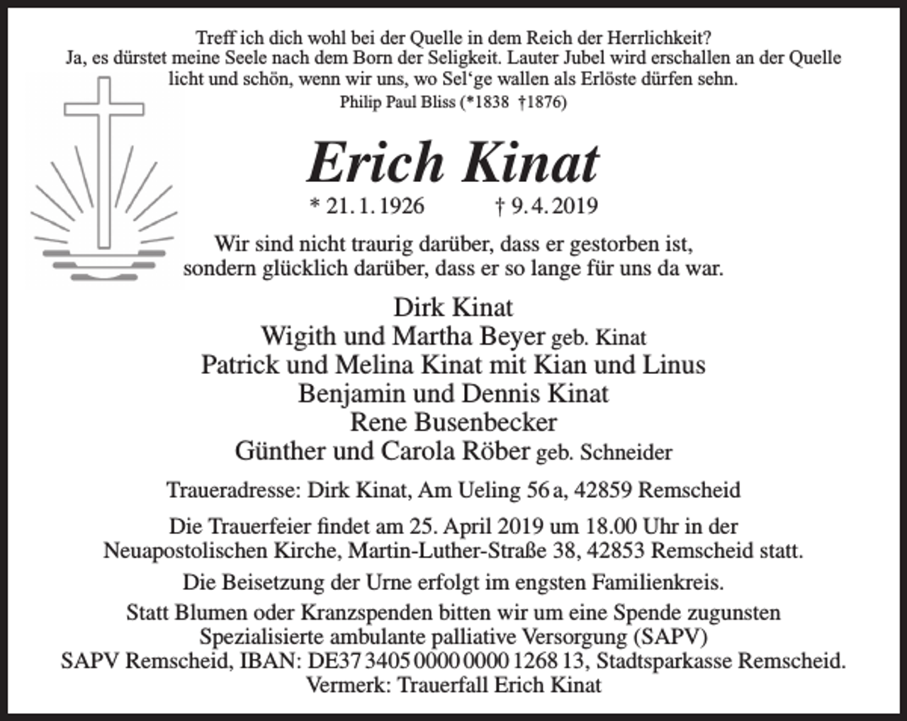 <p>Treff ich dich wohl bei der Quelle in dem Reich der Herrlichkeit?<br />Ja, es dürstet meine Seele nach dem Born der Seligkeit. Lauter Jubel wird erschallen an der Quelle<br />licht und schön, wenn wir uns, wo Sel‘ge wallen als Erlöste dürfen sehn.<br />Philip Paul Bliss (*1838 †1876)</p><p>Erich Kinat<br />* 21. 1. 1926</p><p>† 9. 4. 2019</p><p>Wir sind nicht traurig darüber, dass er gestorben ist,<br />sondern glücklich darüber, dass er so lange für uns da war.</p><p>Dirk Kinat<br />Wigith und Martha Beyer geb. Kinat<br />Patrick und Melina Kinat mit Kian und Linus<br />Benjamin und Dennis Kinat<br />Rene Busenbecker<br />Günther und Carola Röber geb. Schneider<br />Traueradresse: Dirk Kinat, Am Ueling 56 a, 42859 Remscheid<br />Die Trauerfeier ﬁndet am 25. April 2019 um 18.00 Uhr in der<br />Neuapostolischen Kirche, Martin-Luther-Straße 38, 42853 Remscheid statt.<br />Die Beisetzung der Urne erfolgt im engsten Familienkreis.<br />Statt Blumen oder Kranzspenden bitten wir um eine Spende zugunsten<br />Spezialisierte ambulante palliative Versorgung (SAPV)<br />SAPV Remscheid, IBAN: DE37 3405 1268 13, Stadtsparkasse Remscheid.<br />Vermerk: Trauerfall Erich Kinat</p>