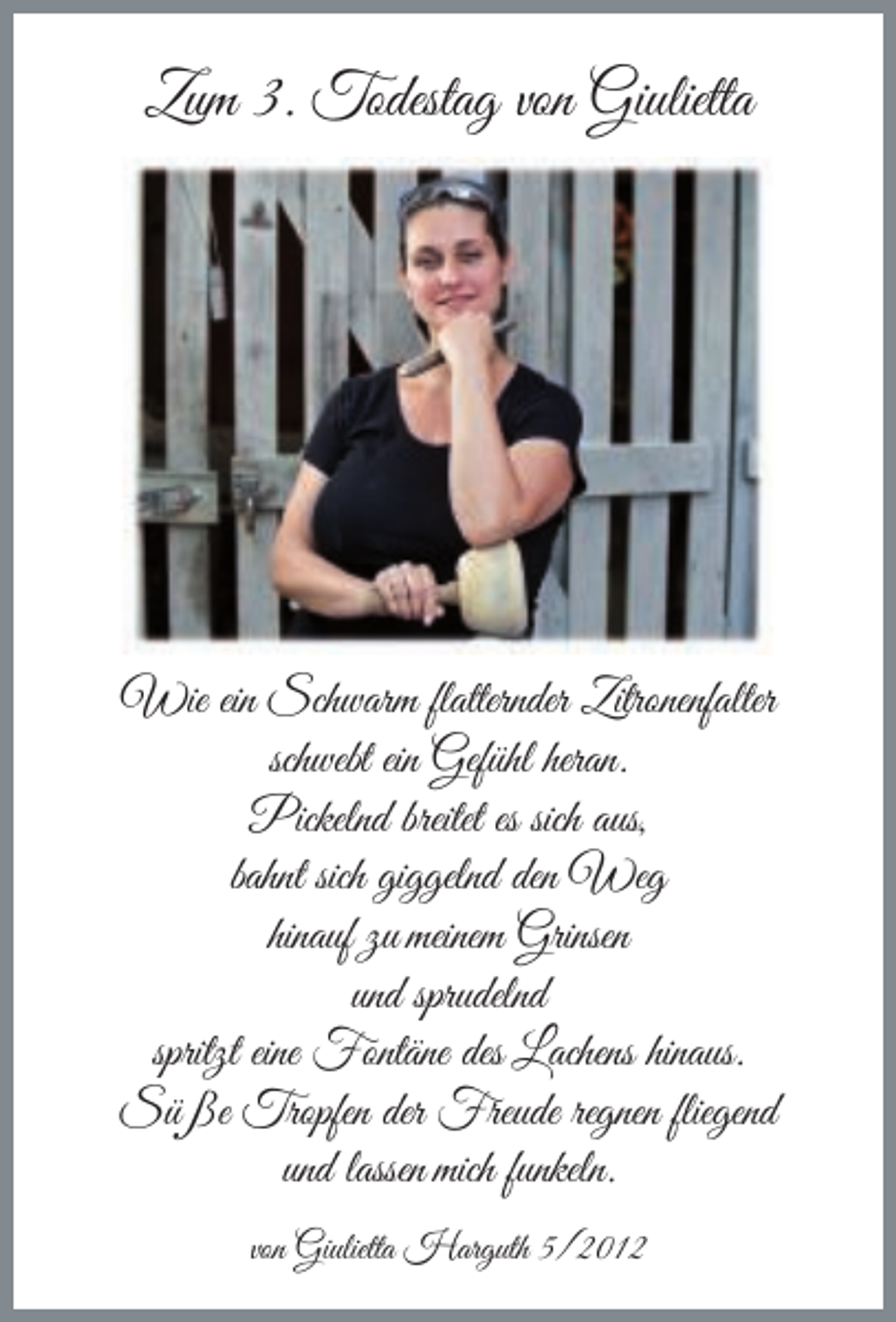 <p>Zum 3. Todestag von Giulietta</p><p>Wie ein Schwarm flatternder Zitronenfalter<br />schwebt ein Gefühl heran.<br />Pickelnd breitet es sich aus,<br />bahnt sich giggelnd den Weg<br />hinauf zu meinem Grinsen<br />und sprudelnd<br />spritzt eine Fontäne des Lachens hinaus.<br />Süße Tropfen der Freude regnen fliegend<br />und lassen mich funkeln.<br />von Giulietta Harguth 5/2012</p>