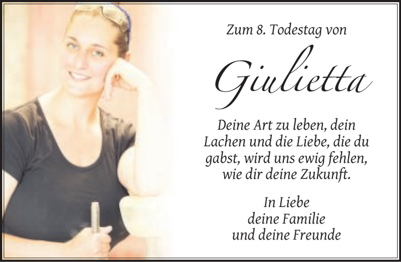 <p>Zum 8. Todestag von</p><p>Giulietta<br />Deine Art zu leben, dein<br />Lachen und die Liebe, die du<br />gabst, wird uns ewig fehlen,<br />wie dir deine Zukunft.<br />In Liebe<br />deine Familie<br />und deine Freunde</p>