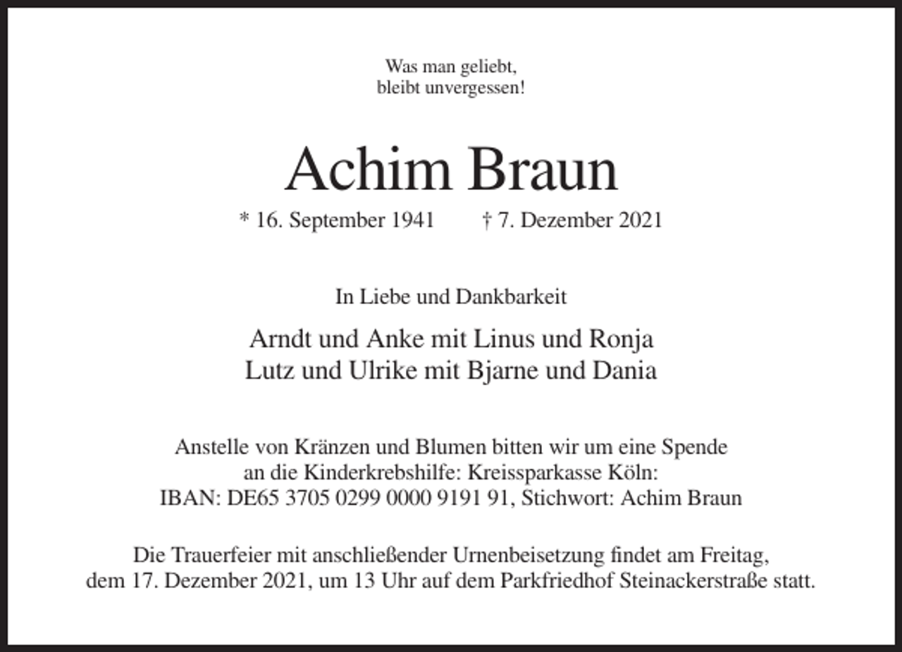 <p>Was man geliebt,<br />bleibt unvergessen!</p><p>Achim Braun<br />* 16. September 1941</p><p>† 7. Dezember 2021</p><p>In Liebe und Dankbarkeit</p><p>Arndt und Anke mit Linus und Ronja<br />Lutz und Ulrike mit Bjarne und Dania<br />Anstelle von Kränzen und Blumen bitten wir um eine Spende<br />an die Kinderkrebshilfe: Kreissparkasse Köln:<br />IBAN: DE65 3705 0299 0000 91, Stichwort: Achim Braun<br />Die Trauerfeier mit anschließender Urnenbeisetzung findet am Freitag,<br />dem 17. Dezember 2021, um 13 Uhr auf dem Parkfriedhof Steinackerstraße statt.</p>