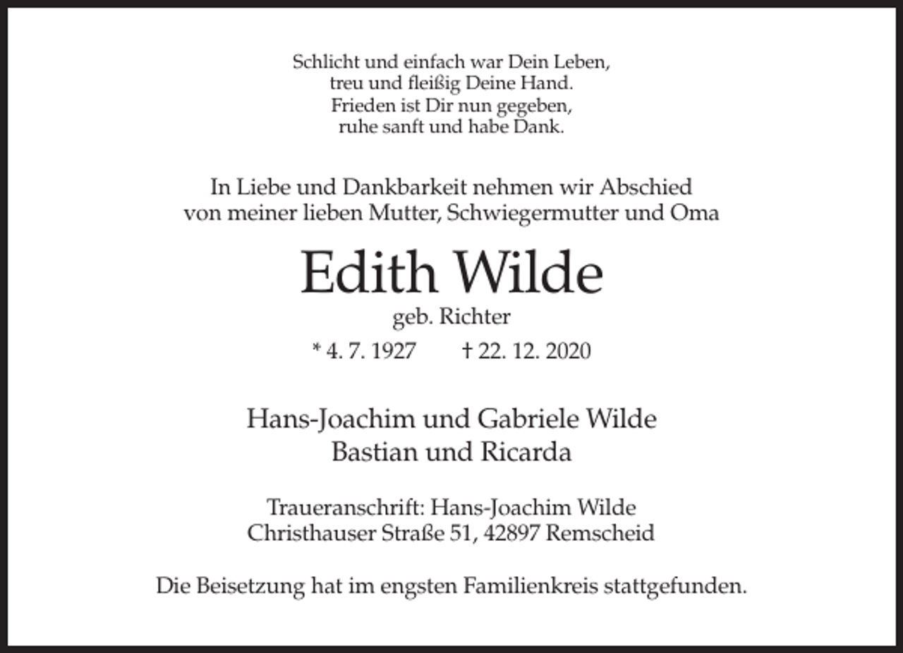 <p>Schlicht und einfach war Dein Leben,<br />treu und fleißig Deine Hand.<br />Frieden ist Dir nun gegeben,<br />ruhe sanft und habe Dank.</p><p>In Liebe und Dankbarkeit nehmen wir Abschied<br />von meiner lieben Mutter, Schwiegermutter und Oma</p><p>Edith Wilde<br />geb. Richter<br />* 4. 7. 1927<br />† 22. 12. 2020</p><p>Hans-Joachim und Gabriele Wilde<br />Bastian und Ricarda<br />Traueranschrift: Hans-Joachim Wilde<br />Christhauser Straße 51, 42897 Remscheid<br />Die Beisetzung hat im engsten Familienkreis stattgefunden.</p>