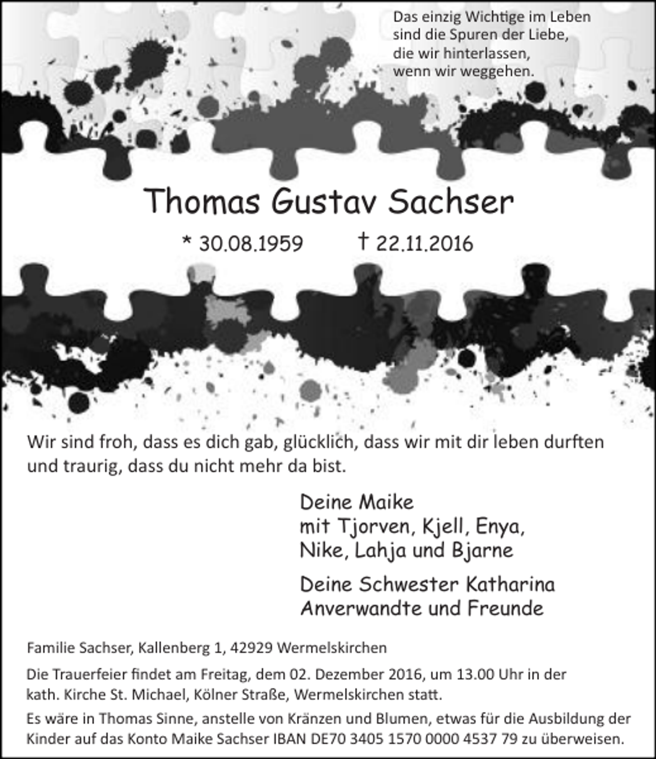 <p>Das einzig Wichtige im Leben<br />sind die Spuren der Liebe,<br />die wir hinterlassen,<br />wenn wir weggehen.</p><p>Thomas Gustav Sachser<br />* 30.08.1959</p><p>† 22.11.2016</p><p>Wir sind froh, dass es dich gab, glücklich, dass wir mit dir leben durften<br />und traurig, dass du nicht mehr da bist.<br />Deine Maike<br />mit Tjorven, Kjell, Enya,<br />Nike, Lahja und Bjarne<br />Deine Schwester Katharina<br />Anverwandte und Freunde<br />Familie Sachser, Kallenberg 1, 42929 Wermelskirchen<br />Die Trauerfeier ﬁndet am Freitag, dem 02. Dezember 2016, um 13.00 Uhr in der<br />kath. Kirche St. Michael, Kölner Straße, Wermelskirchen statt.<br />Es wäre in Thomas Sinne, anstelle von Kränzen und Blumen, etwas für die Ausbildung der<br />Kinder auf das Konto Maike Sachser IBAN DE70 3405 157000 4539 zu überweisen.</p>