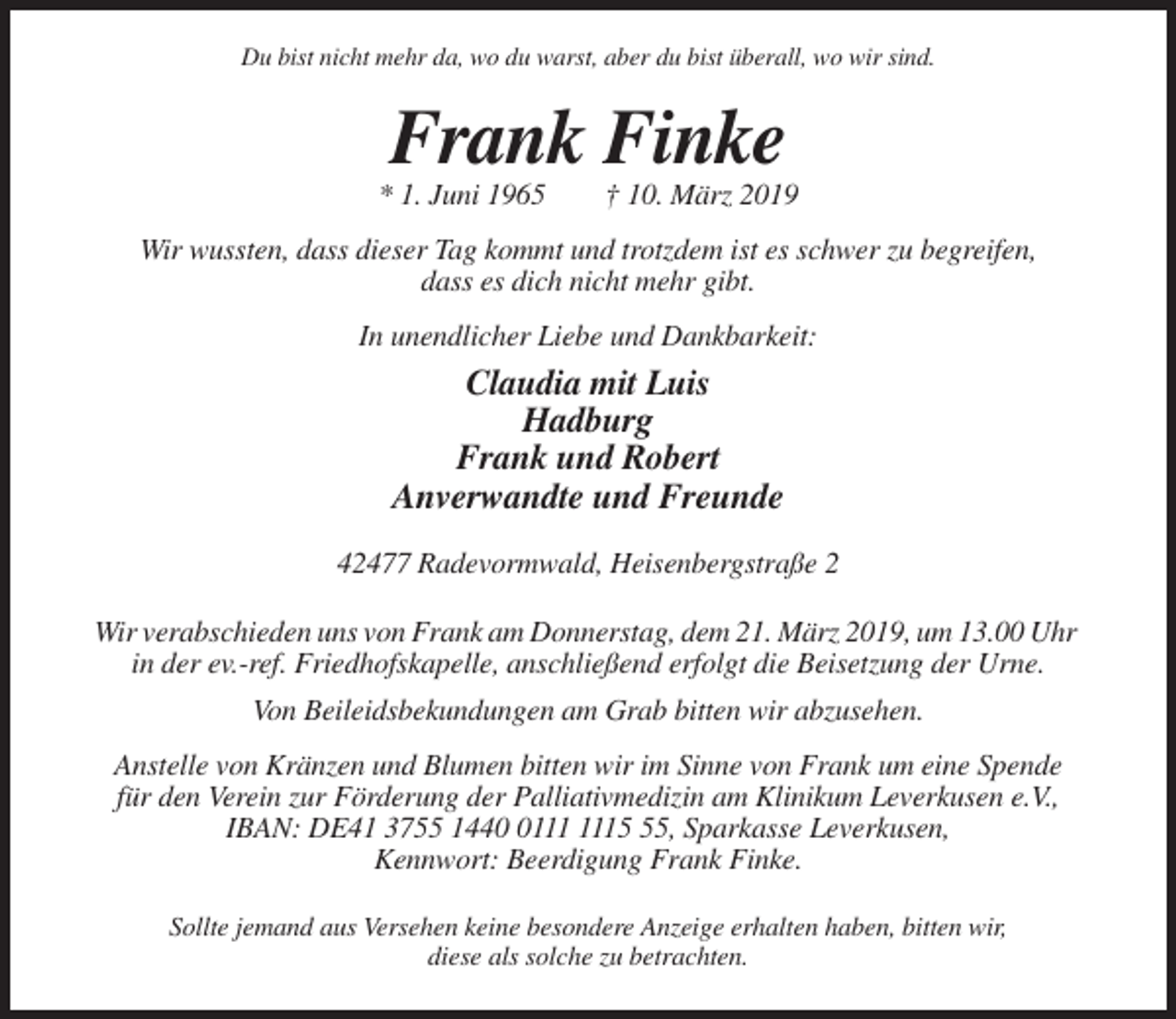 <p>Du bist nicht mehr da, wo du warst, aber du bist überall, wo wir sind.</p><p>Frank Finke<br />* 1. Juni 1965</p><p>† 10. März 2019</p><p>Wir wussten, dass dieser Tag kommt und trotzdem ist es schwer zu begreifen,<br />dass es dich nicht mehr gibt.<br />In unendlicher Liebe und Dankbarkeit:</p><p>Claudia mit Luis<br />Hadburg<br />Frank und Robert<br />Anverwandte und Freunde<br />42477 Radevormwald, Heisenbergstraße 2<br />Wir verabschieden uns von Frank am Donnerstag, dem 21. März 2019, um 13.00 Uhr<br />in der ev.-ref. Friedhofskapelle, anschließend erfolgt die Beisetzung der Urne.<br />Von Beileidsbekundungen am Grab bitten wir abzusehen.<br />Anstelle von Kränzen und Blumen bitten wir im Sinne von Frank um eine Spende<br />für den Verein zur Förderung der Palliativmedizin am Klinikum Leverkusen e.V.,<br />IBAN: DE41 3755 1445, Sparkasse Leverkusen,<br />Kennwort: Beerdigung Frank Finke.<br />Sollte jemand aus Versehen keine besondere Anzeige erhalten haben, bitten wir,<br />diese als solche zu betrachten.</p>