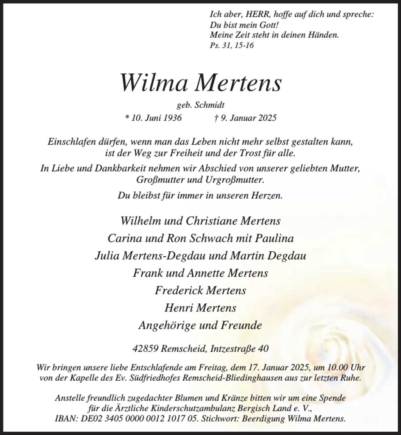 <p>Ich aber, HERR, hoffe auf dich und spreche:<br />Du bist mein Gott!<br />Meine Zeit steht in deinen Händen.</p><p>Ps. 31, 15-16</p><p>Wilma Mertens<br />geb. Schmidt<br />* 10. Juni 1936<br />† 9. Januar 2025</p><p>Einschlafen dürfen, wenn man das Leben nicht mehr selbst gestalten kann,<br />ist der Weg zur Freiheit und der Trost für alle.<br />In Liebe und Dankbarkeit nehmen wir Abschied von unserer geliebten Mutter,<br />Großmutter und Urgroßmutter.<br />Du bleibst für immer in unseren Herzen.</p><p>Wilhelm und Christiane Mertens<br />Carina und Ron Schwach mit Paulina<br />Julia Mertens-Degdau und Martin Degdau<br />Frank und Annette Mertens<br />Frederick Mertens<br />Henri Mertens<br />Angehörige und Freunde<br />42859 Remscheid, Intzestraße 40<br />Wir bringen unsere liebe Entschlafende am Freitag, dem 17. Januar 2025, um 10.00 Uhr<br />von der Kapelle des Ev. Südfriedhofes Remscheid-Bliedinghausen aus zur letzten Ruhe.<br />Anstelle freundlich zugedachter Blumen und Kränze bitten wir um eine Spende<br />für die Ärztliche Kinderschutzambulanz Bergisch Land e. V.,<br />IBAN: DE02 3405 0012 1017 05. Stichwort: Beerdigung Wilma Mertens.</p>