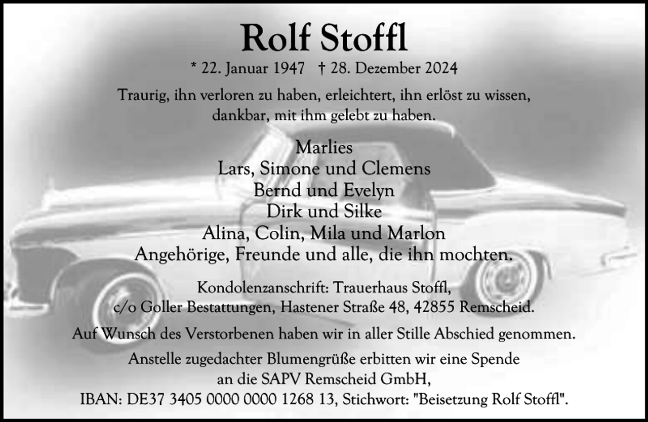 <p>Rolf Stoffl</p><p>* 22. Januar 1947 † 28. Dezember 2024<br />Traurig, ihn verloren zu haben, erleichtert, ihn erlöst zu wissen,<br />dankbar, mit ihm gelebt zu haben.</p><p>Marlies<br />Lars, Simone und Clemens<br />Bernd und Evelyn<br />Dirk und Silke<br />Alina, Colin, Mila und Marlon<br />Angehörige, Freunde und alle, die ihn mochten.<br />Kondolenzanschrift: Trauerhaus Stoffl,<br />c/o Goller Bestattungen, Hastener Straße 48, 42855 Remscheid.<br />Auf Wunsch des Verstorbenen haben wir in aller Stille Abschied genommen.<br />Anstelle zugedachter Blumengrüße erbitten wir eine Spende<br />an die SAPV Remscheid GmbH,<br />IBAN: DE37 3405 1268 13, Stichwort: "Beisetzung Rolf Stoffl".</p>