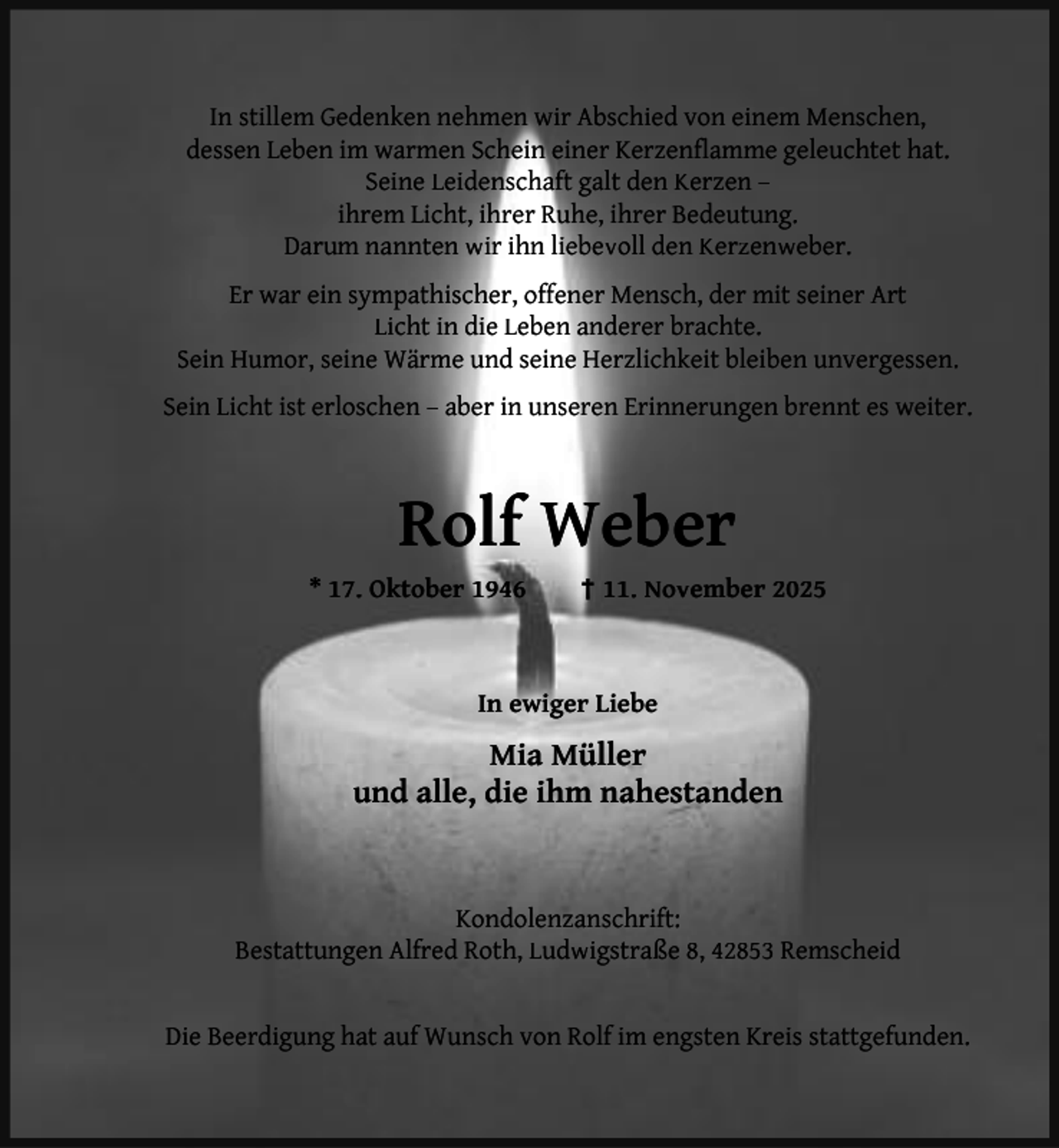 <p>In stillem Gedenken nehmen wir Abschied von einem Menschen,<br />dessen Leben im warmen Schein einer Kerzenﬂamme geleuchtet hat.<br />Seine Leidenschaft galt den Kerzen –<br />ihrem Licht, ihrer Ruhe, ihrer Bedeutung.<br />Darum nannten wir ihn liebevoll den Kerzenweber.<br />Er war ein sympathischer, offener Mensch, der mit seiner Art<br />Licht in die Leben anderer brachte.<br />Sein Humor, seine Wärme und seine Herzlichkeit bleiben unvergessen.<br />Sein Licht ist erloschen – aber in unseren Erinnerungen brennt es weiter.</p><p>Rolf Weber<br />* 17. Oktober 1946</p><p>† 11. November 2025</p><p>In ewiger Liebe</p><p>Mia Müller<br />und alle, die ihm nahestanden</p><p>Kondolenzanschrift:<br />Bestattungen Alfred Roth, Ludwigstraße 8, 42853 Remscheid<br />Die Beerdigung hat auf Wunsch von Rolf im engsten Kreis stattgefunden.</p>