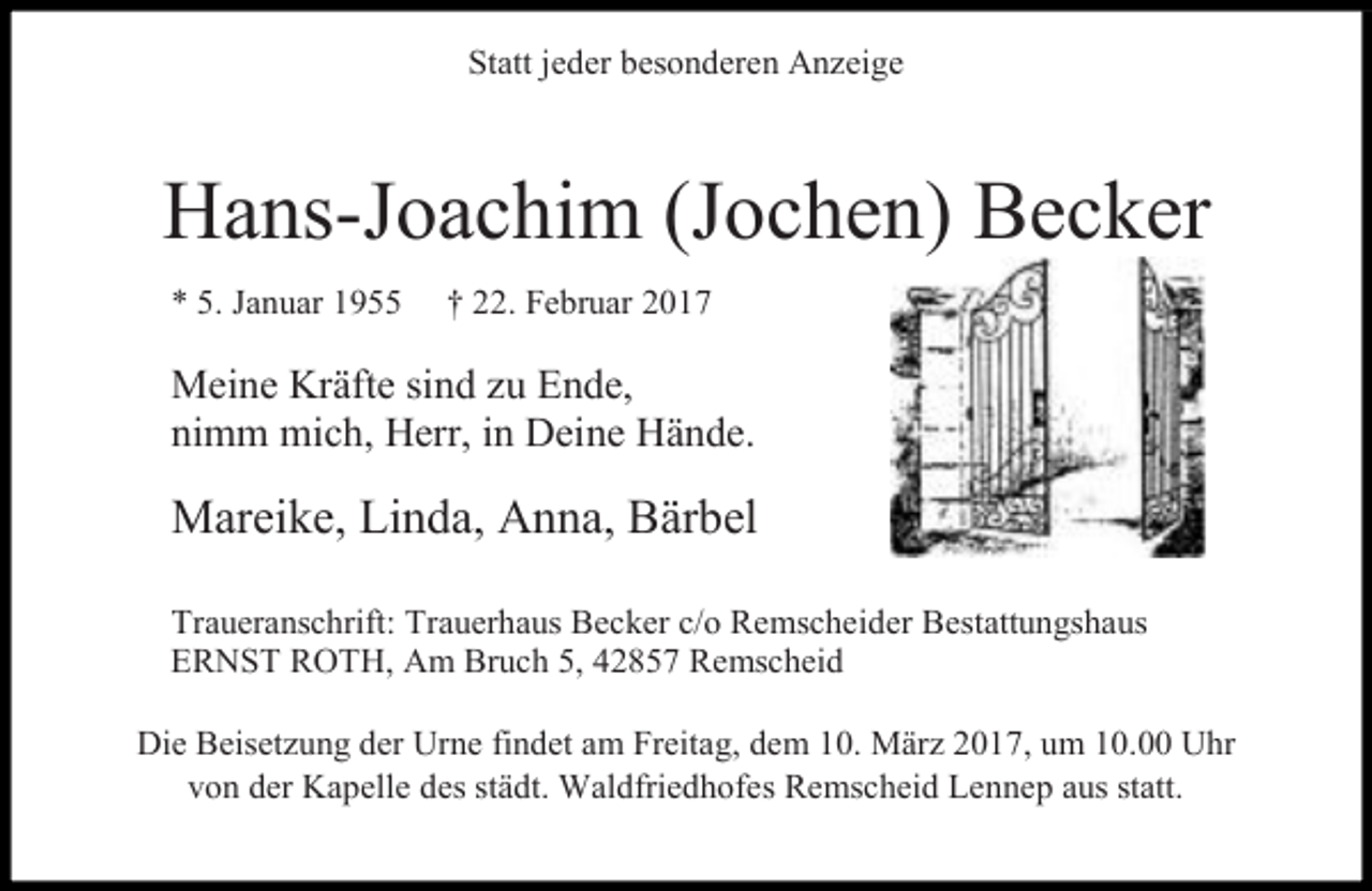 <p>Statt jeder besonderen Anzeige</p><p>Hans-Joachim (Jochen) Becker<br />* 5. Januar 1955</p><p>† 22. Februar 2017</p><p>Meine Kräfte sind zu Ende,<br />nimm mich, Herr, in Deine Hände.</p><p>Mareike, Linda, Anna, Bärbel<br />Traueranschrift: Trauerhaus Becker c/o Remscheider Bestattungshaus<br />ERNST ROTH, Am Bruch 5, 42857 Remscheid<br />Die Beisetzung der Urne findet am Freitag, dem 10. März 2017, um 10.00 Uhr<br />von der Kapelle des städt. Waldfriedhofes Remscheid Lennep aus statt.</p>