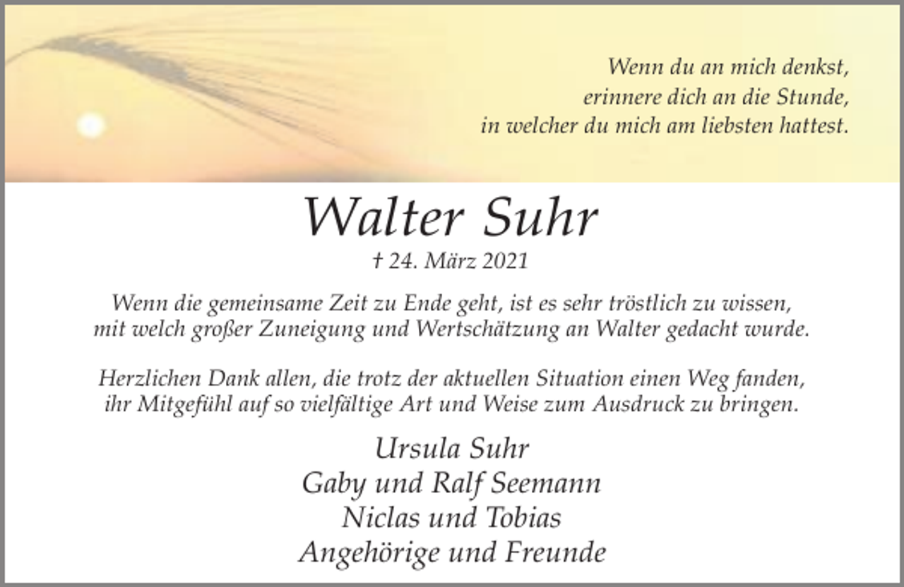 <p>Wenn du an mich denkst,<br />erinnere dich an die Stunde,<br />in welcher du mich am liebsten hattest.</p><p>Walter Suhr<br />† 24. März 2021</p><p>Wenn die gemeinsame Zeit zu Ende geht, ist es sehr tröstlich zu wissen,<br />mit welch großer Zuneigung und Wertschätzung an Walter gedacht wurde.<br />Herzlichen Dank allen, die trotz der aktuellen Situation einen Weg fanden,<br />ihr Mitgefühl auf so vielfältige Art und Weise zum Ausdruck zu bringen.</p><p>Ursula Suhr<br />Gaby und Ralf Seemann<br />Niclas und Tobias<br />Angehörige und Freunde</p>