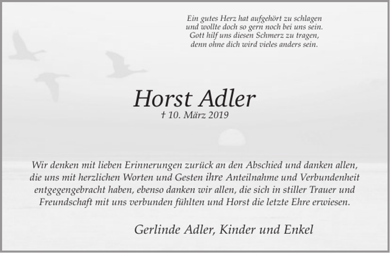 <p>Ein gutes Herz hat aufgehört zu schlagen<br />und wollte doch so gern noch bei uns sein.<br />Gott hilf uns diesen Schmerz zu tragen,<br />denn ohne dich wird vieles anders sein.</p><p>Horst Adler<br />† 10. März 2019</p><p>Wir denken mit lieben Erinnerungen zurück an den Abschied und danken allen,<br />die uns mit herzlichen Worten und Gesten ihre Anteilnahme und Verbundenheit<br />entgegengebracht haben, ebenso danken wir allen, die sich in stiller Trauer und<br />Freundschaft mit uns verbunden fühlten und Horst die letzte Ehre erwiesen.</p><p>Gerlinde Adler, Kinder und Enkel</p>