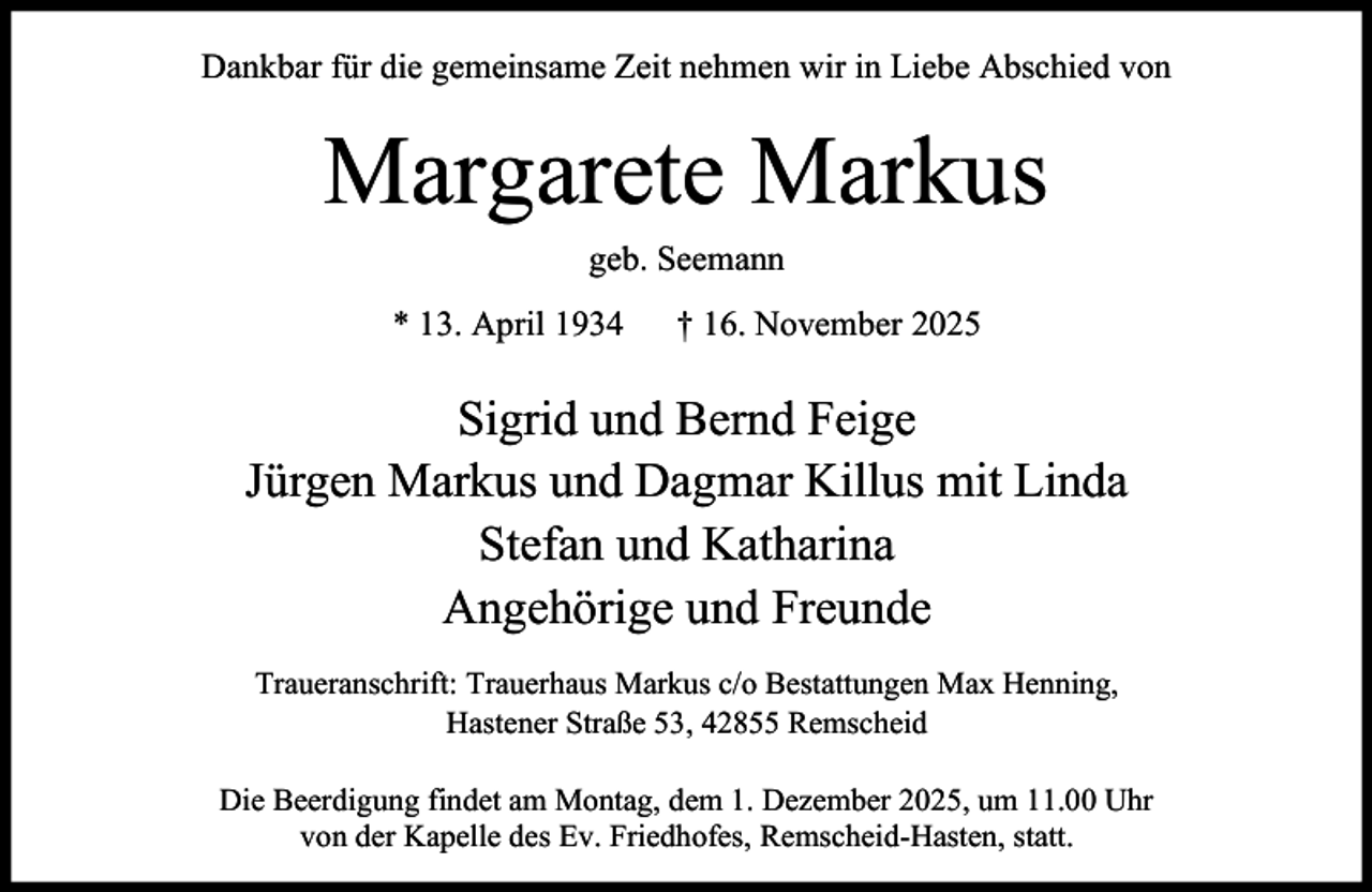 <p>Dankbar für die gemeinsame Zeit nehmen wir in Liebe Abschied von</p><p>Margarete Markus<br />geb. Seemann<br />* 13. April 1934</p><p>† 16. November 2025</p><p>Sigrid und Bernd Feige<br />Jürgen Markus und Dagmar Killus mit Linda<br />Stefan und Katharina<br />Angehörige und Freunde<br />Traueranschrift: Trauerhaus Markus c/o Bestattungen Max Henning,<br />Hastener Straße 53, 42855 Remscheid<br />Die Beerdigung findet am Montag, dem 1. Dezember 2025, um 11.00 Uhr<br />von der Kapelle des Ev. Friedhofes, Remscheid-Hasten, statt.</p>