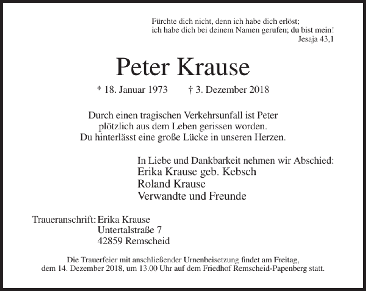 <p>Fürchte dich nicht, denn ich habe dich erlöst;<br />ich habe dich bei deinem Namen gerufen; du bist mein!<br />Jesaja 43,1</p><p>Peter Krause<br />* 18. Januar 1973</p><p>† 3. Dezember 2018</p><p>Durch einen tragischen Verkehrsunfall ist Peter<br />plötzlich aus dem Leben gerissen worden.<br />Du hinterlässt eine große Lücke in unseren Herzen.<br />In Liebe und Dankbarkeit nehmen wir Abschied:</p><p>Erika Krause geb. Kebsch<br />Roland Krause<br />Verwandte und Freunde<br />Traueranschrift: Erika Krause<br />Untertalstraße 7<br />42859 Remscheid<br />Die Trauerfeier mit anschließender Urnenbeisetzung findet am Freitag,<br />dem 14. Dezember 2018, um 13.00 Uhr auf dem Friedhof Remscheid-Papenberg statt.</p>