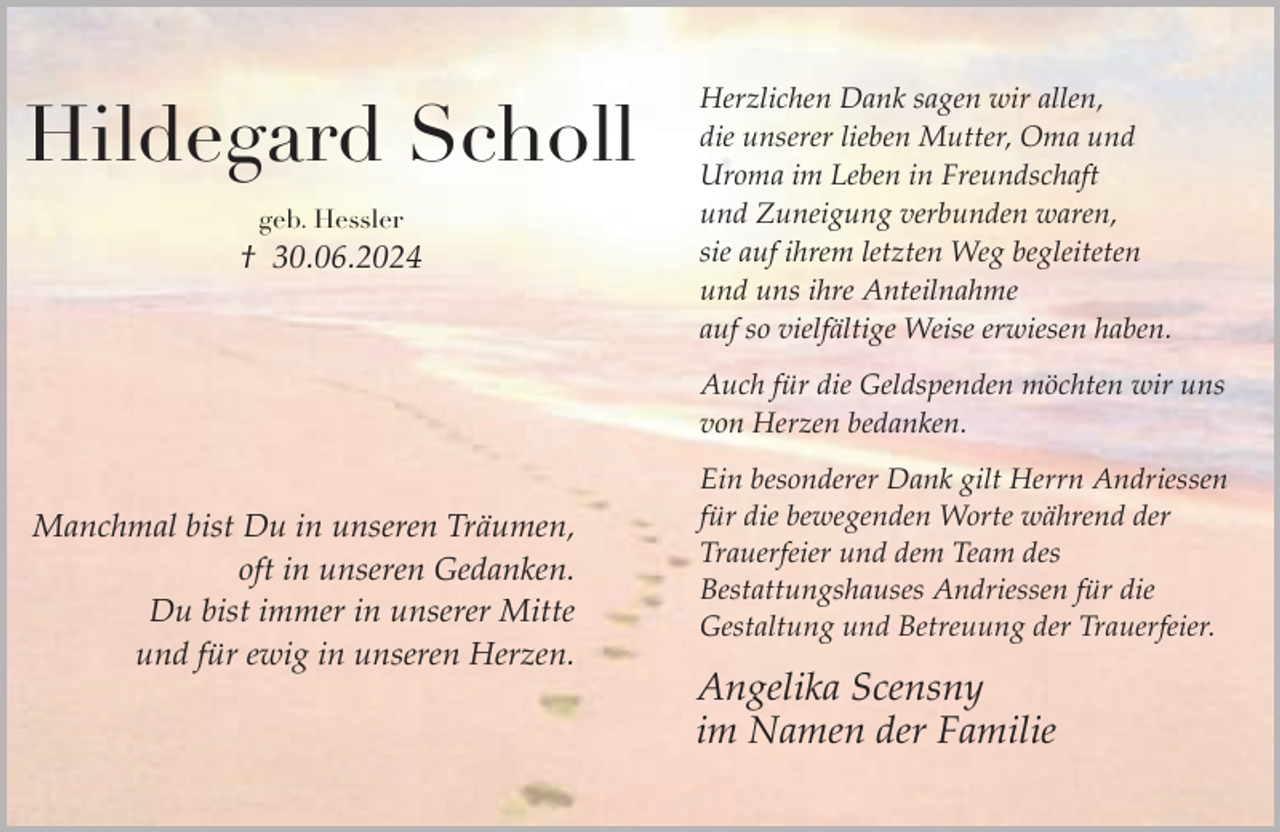 <p>Hildegard Scholl<br />geb. Hessler</p><p>† 30.06.2024</p><p>Herzlichen Dank sagen wir allen,<br />die unserer lieben Mutter, Oma und<br />Uroma im Leben in Freundschaft<br />und Zuneigung verbunden waren,<br />sie auf ihrem letzten Weg begleiteten<br />und uns ihre Anteilnahme<br />auf so vielfältige Weise erwiesen haben.<br />Auch für die Geldspenden möchten wir uns<br />von Herzen bedanken.</p><p>Manchmal bist Du in unseren Träumen,<br />oft in unseren Gedanken.<br />Du bist immer in unserer Mitte<br />und für ewig in unseren Herzen.</p><p>Ein besonderer Dank gilt Herrn Andriessen<br />für die bewegenden Worte während der<br />Trauerfeier und dem Team des<br />Bestattungshauses Andriessen für die<br />Gestaltung und Betreuung der Trauerfeier.</p><p>Angelika Scensny<br />im Namen der Familie</p>