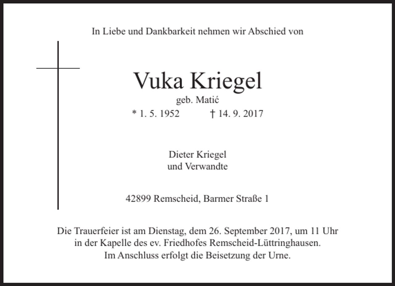 <p>In Liebe und Dankbarkeit nehmen wir Abschied von</p><p>Vuka Kriegel</p><p>geb. Matić<br />* 1. 5. 1952<br />† 14. 9. 2017</p><p>Dieter Kriegel<br />und Verwandte<br />42899 Remscheid, Barmer Straße 1<br />Die Trauerfeier ist am Dienstag, dem 26. September 2017, um 11 Uhr<br />in der Kapelle des ev. Friedhofes Remscheid-Lüttringhausen.<br />Im Anschluss erfolgt die Beisetzung der Urne.</p>