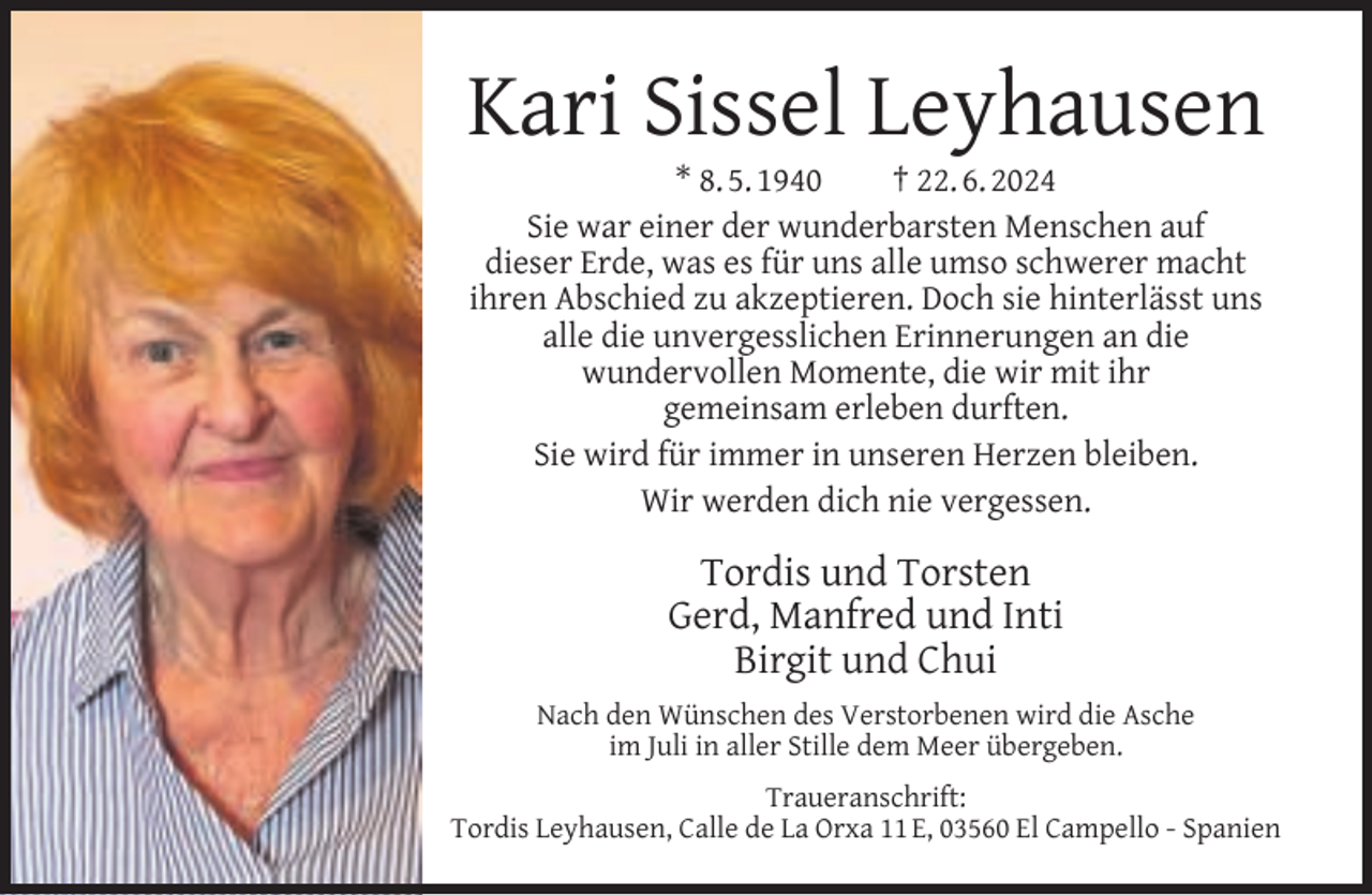 <p>Kari Sissel Leyhausen<br />* 8. 5. 1940<br />† 22. 6. 2024<br />Sie war einer der wunderbarsten Menschen auf<br />dieser Erde, was es für uns alle umso schwerer macht<br />ihren Abschied zu akzeptieren. Doch sie hinterlässt uns<br />alle die unvergesslichen Erinnerungen an die<br />wundervollen Momente, die wir mit ihr<br />gemeinsam erleben durften.<br />Sie wird für immer in unseren Herzen bleiben.<br />Wir werden dich nie vergessen.</p><p>Tordis und Torsten<br />Gerd, Manfred und Inti<br />Birgit und Chui<br />Nach den Wünschen des Verstorbenen wird die Asche<br />im Juli in aller Stille dem Meer übergeben.<br />Traueranschrift:<br />Tordis Leyhausen, Calle de La Orxa 11 E, 03560 El Campello - Spanien</p>