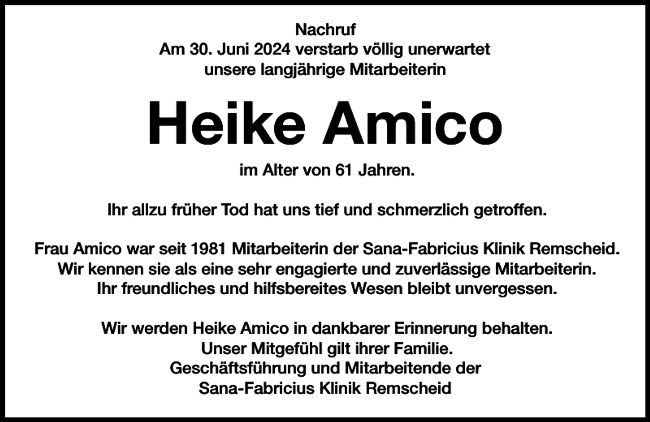 <p>Nachruf<br />Am 30. Juni 2024 verstarb völlig unerwartet<br />unsere langjährige Mitarbeiterin</p><p>Heike Amico<br />im Alter von 61 Jahren.</p><p>Ihr allzu früher Tod hat uns tief und schmerzlich getroffen.<br />Frau Amico war seit 1981 Mitarbeiterin der Sana-Fabricius Klinik Remscheid.<br />Wir kennen sie als eine sehr engagierte und zuverlässige Mitarbeiterin.<br />Ihr freundliches und hilfsbereites Wesen bleibt unvergessen.<br />Wir werden Heike Amico in dankbarer Erinnerung behalten.<br />Unser Mitgefühl gilt ihrer Familie.<br />Geschäftsführung und Mitarbeitende der<br />Sana-Fabricius Klinik Remscheid</p>