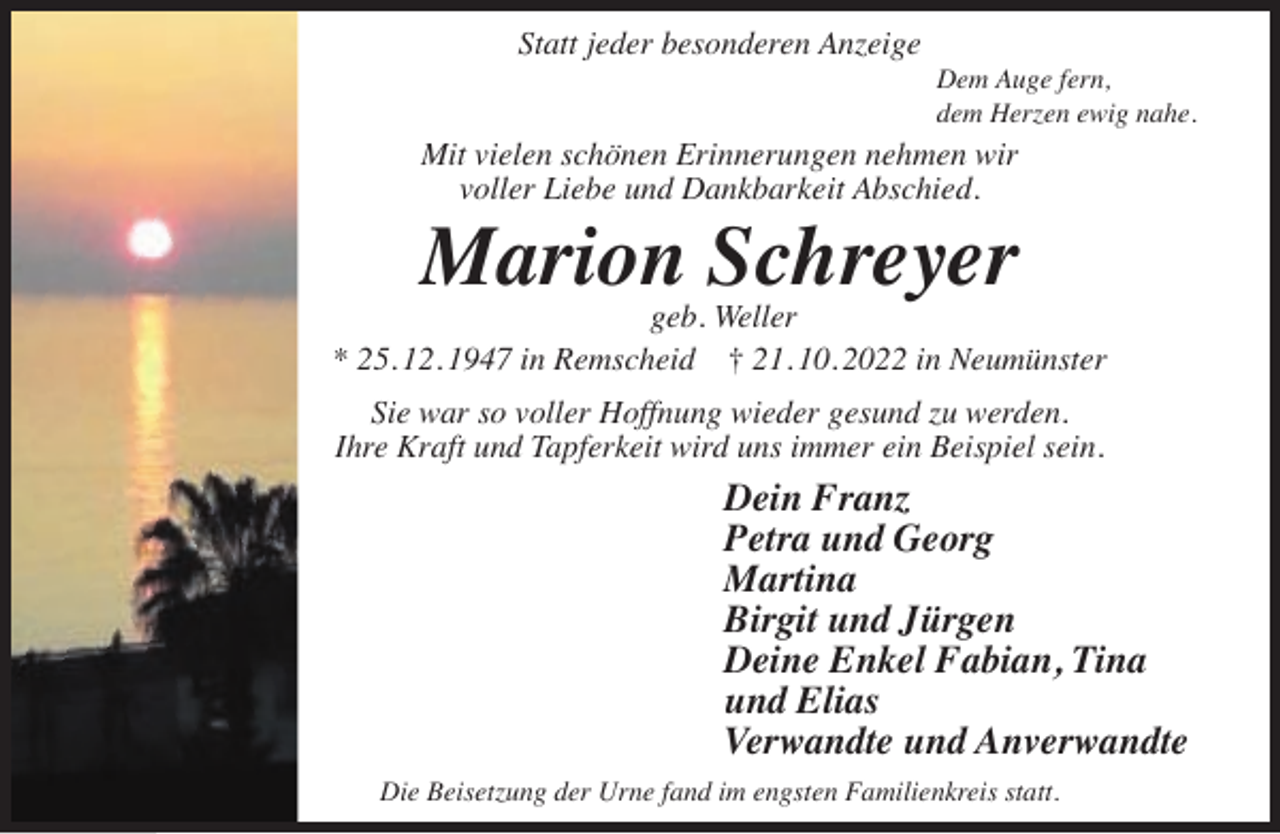 <p>Statt jeder besonderen Anzeige</p><p>Dem Auge fern,<br />dem Herzen ewig nahe.</p><p>Mit vielen schönen Erinnerungen nehmen wir<br />voller Liebe und Dankbarkeit Abschied.</p><p>Marion Schreyer</p><p>geb. Weller<br />* 25. 12. 1947 in Remscheid † 21. 10. 2022 in Neumünster<br />Sie war so voller Hoffnung wieder gesund zu werden.<br />Ihre Kraft und Tapferkeit wird uns immer ein Beispiel sein.</p><p>Dein Franz<br />Petra und Georg<br />Martina<br />Birgit und Jürgen<br />Deine Enkel Fabian, Tina<br />und Elias<br />Verwandte und Anverwandte<br />Die Beisetzung der Urne fand im engsten Familienkreis statt.</p>