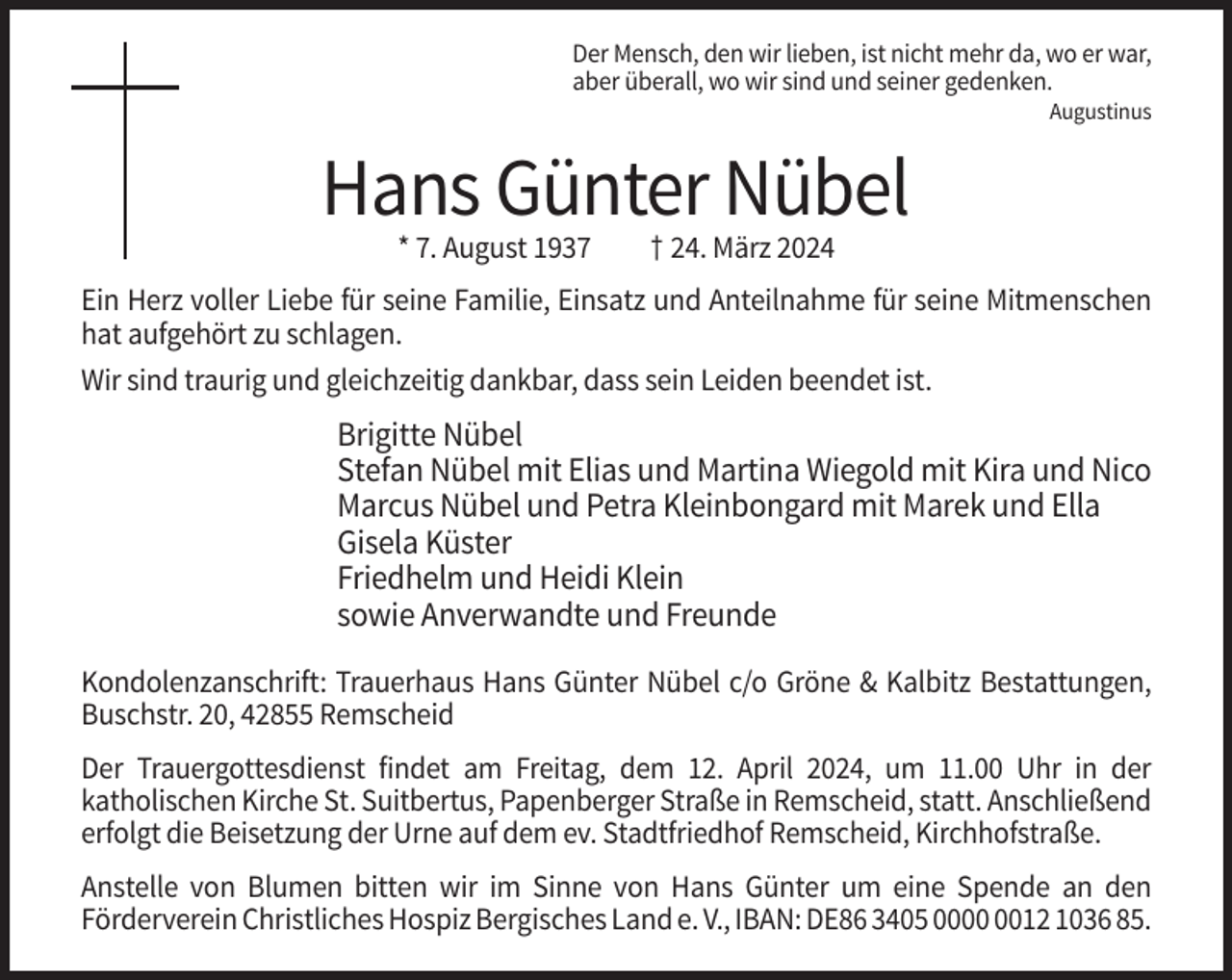 <p>Der Mensch, den wir lieben, ist nicht mehr da, wo er war,<br />aber überall, wo wir sind und seiner gedenken.<br />Augustinus</p><p>Hans Günter Nübel<br />* 7. August 1937</p><p>† 24. März 2024</p><p>Ein Herz voller Liebe für seine Familie, Einsatz und Anteilnahme für seine Mitmenschen<br />hat aufgehört zu schlagen.<br />Wir sind traurig und gleichzeitig dankbar, dass sein Leiden beendet ist.</p><p>Brigitte Nübel<br />Stefan Nübel mit Elias und Martina Wiegold mit Kira und Nico<br />Marcus Nübel und Petra Kleinbongard mit Marek und Ella<br />Gisela Küster<br />Friedhelm und Heidi Klein<br />sowie Anverwandte und Freunde<br />Kondolenzanschrift: Trauerhaus Hans Günter Nübel c/o Gröne &amp; Kalbitz Bestattungen,<br />Buschstr. 20, 42855 Remscheid<br />Der Trauergottesdienst findet am Freitag, dem 12. April 2024, um 11.00 Uhr in der<br />katholischen Kirche St. Suitbertus, Papenberger Straße in Remscheid, statt. Anschließend<br />erfolgt die Beisetzung der Urne auf dem ev. Stadtfriedhof Remscheid, Kirchhofstraße.<br />Anstelle von Blumen bitten wir im Sinne von Hans Günter um eine Spende an den<br />Förderverein Christliches Hospiz Bergisches Land e. V., IBAN: DE86 3405 0012 1036 85.</p>