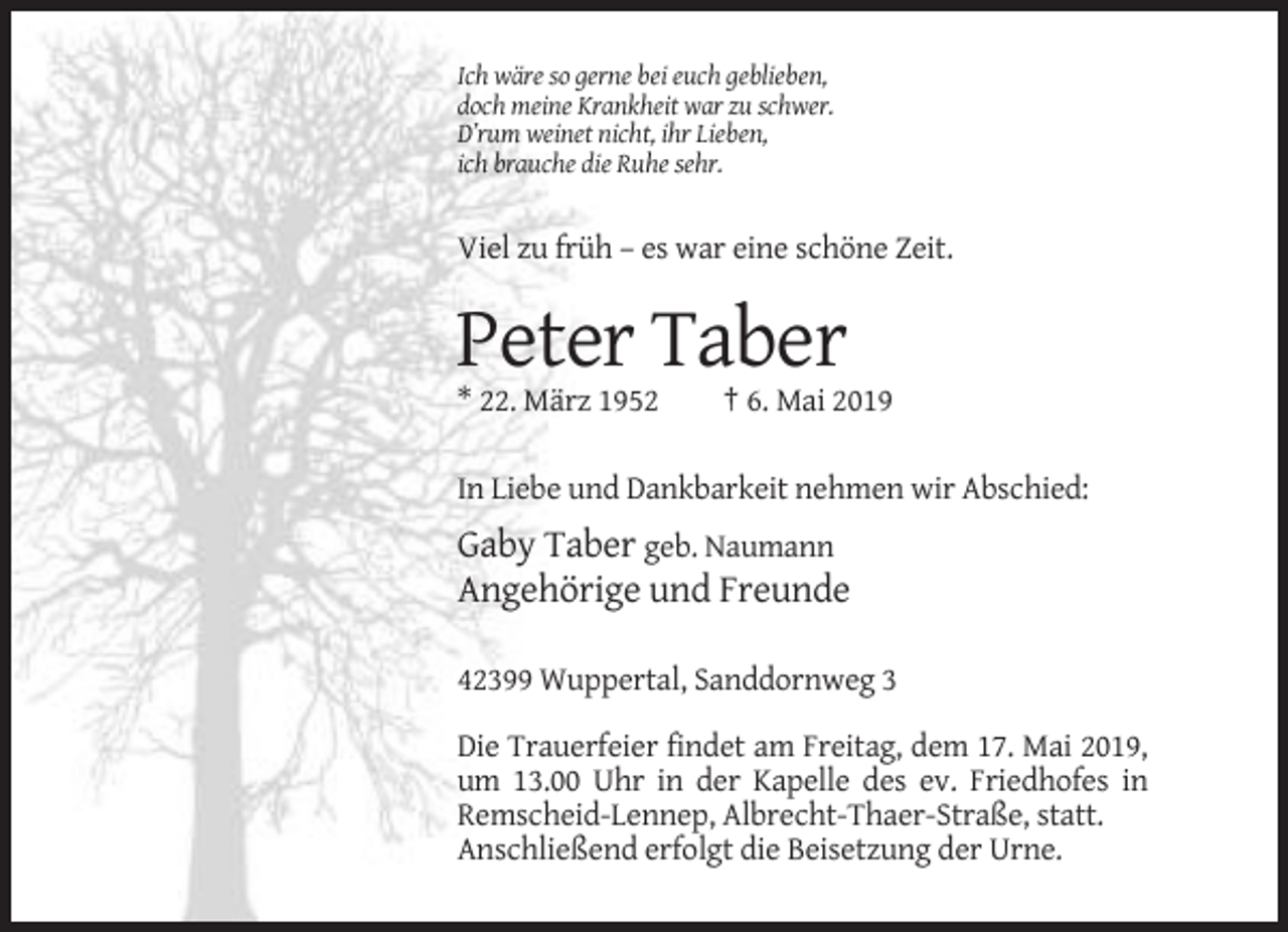 <p>Ich wäre so gerne bei euch geblieben,<br />doch meine Krankheit war zu schwer.<br />D’rum weinet nicht, ihr Lieben,<br />ich brauche die Ruhe sehr.</p><p>Viel zu früh – es war eine schöne Zeit.</p><p>Peter Taber<br />* 22. März 1952</p><p>† 6. Mai 2019</p><p>In Liebe und Dankbarkeit nehmen wir Abschied:</p><p>Gaby Taber geb. Naumann<br />Angehörige und Freunde<br />42399 Wuppertal, Sanddornweg 3<br />Die Trauerfeier findet am Freitag, dem 17. Mai 2019,<br />um 13.00 Uhr in der Kapelle des ev. Friedhofes in<br />Remscheid-Lennep, Albrecht-Thaer-Straße, statt.<br />Anschließend erfolgt die Beisetzung der Urne.</p>