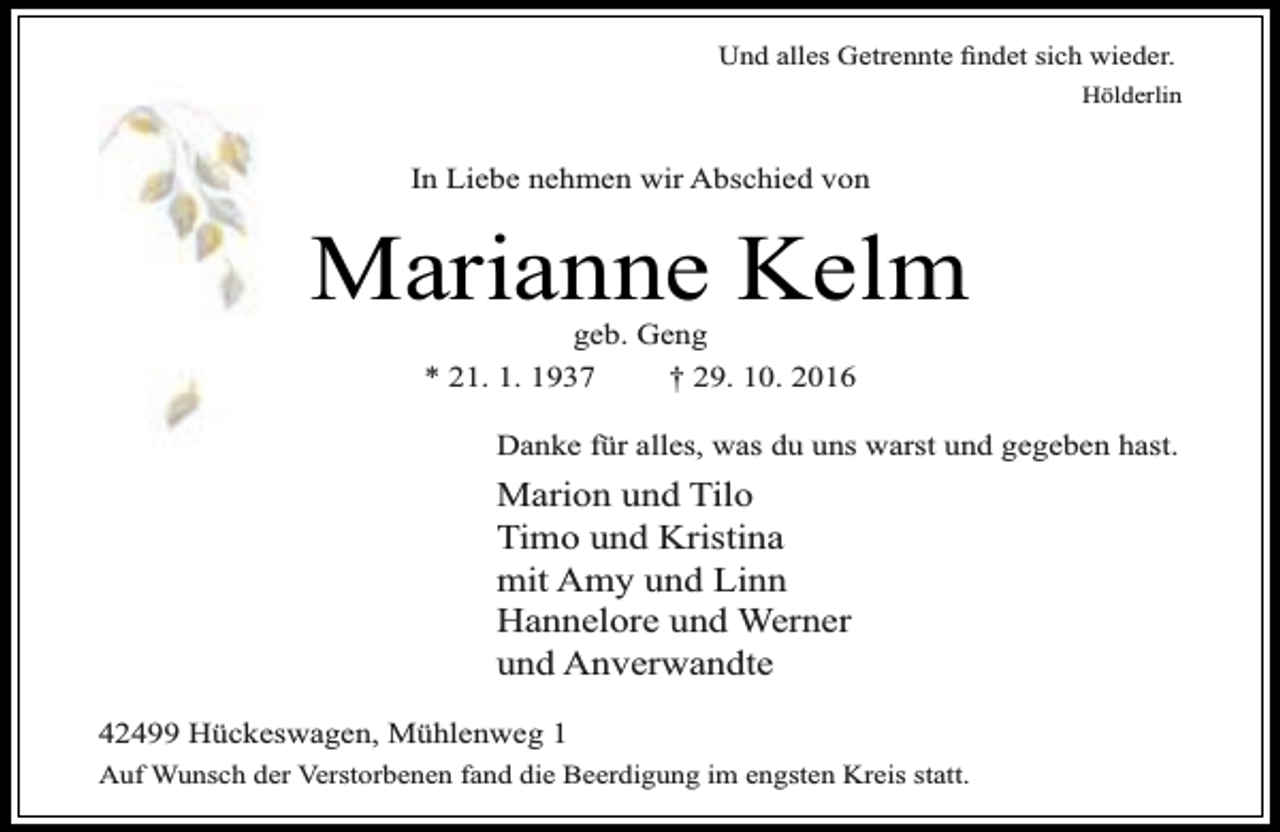 <p>Und alles Getrennte findet sich wieder.<br />Hölderlin</p><p>In Liebe nehmen wir Abschied von</p><p>Marianne Kelm<br />geb. Geng<br />* 21. 1. 1937<br />† 29. 10. 2016</p><p>Danke für alles, was du uns warst und gegeben hast.</p><p>Marion und Tilo<br />Timo und Kristina<br />mit Amy und Linn<br />Hannelore und Werner<br />und Anverwandte<br />42499 Hückeswagen, Mühlenweg 1<br />Auf Wunsch der Verstorbenen fand die Beerdigung im engsten Kreis statt.</p>