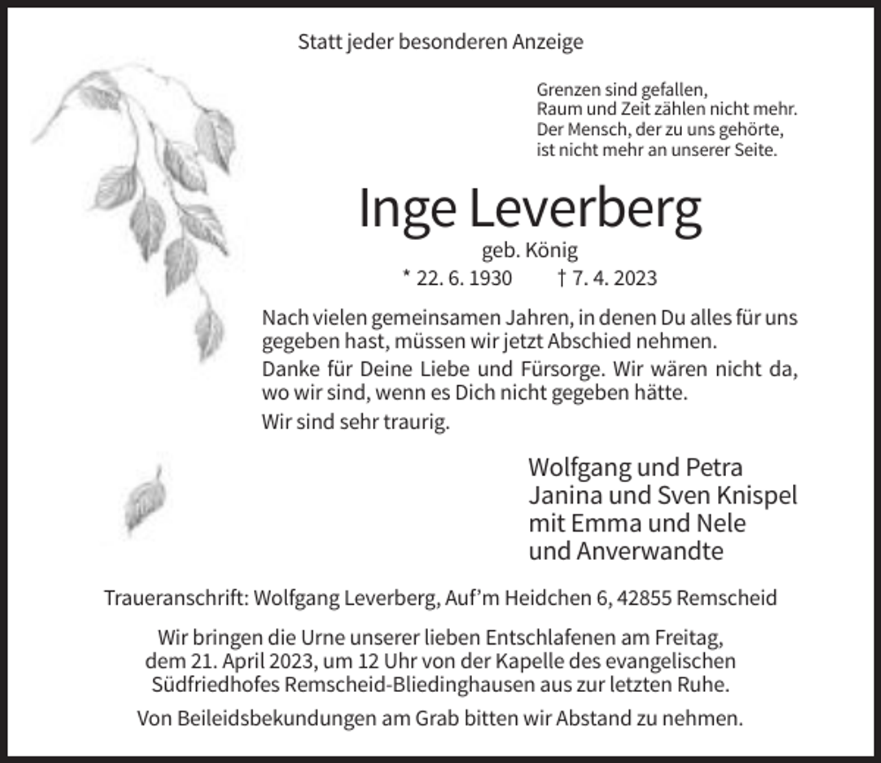 <p>Statt jeder besonderen Anzeige<br />Grenzen sind gefallen,<br />Raum und Zeit zählen nicht mehr.<br />Der Mensch, der zu uns gehörte,<br />ist nicht mehr an unserer Seite.</p><p>Inge Leverberg<br />geb. König<br />* 22. 6. 1930<br />† 7. 4. 2023<br />Nach vielen gemeinsamen Jahren, in denen Du alles für uns<br />gegeben hast, müssen wir jetzt Abschied nehmen.<br />Danke für Deine Liebe und Fürsorge. Wir wären nicht da,<br />wo wir sind, wenn es Dich nicht gegeben hätte.<br />Wir sind sehr traurig.</p><p>Wolfgang und Petra<br />Janina und Sven Knispel<br />mit Emma und Nele<br />und Anverwandte<br />Traueranschrift: Wolfgang Leverberg, Auf’m Heidchen 6, 42855 Remscheid<br />Wir bringen die Urne unserer lieben Entschlafenen am Freitag,<br />dem 21. April 2023, um 12 Uhr von der Kapelle des evangelischen<br />Südfriedhofes Remscheid-Bliedinghausen aus zur letzten Ruhe.<br />Von Beileidsbekundungen am Grab bitten wir Abstand zu nehmen.</p>