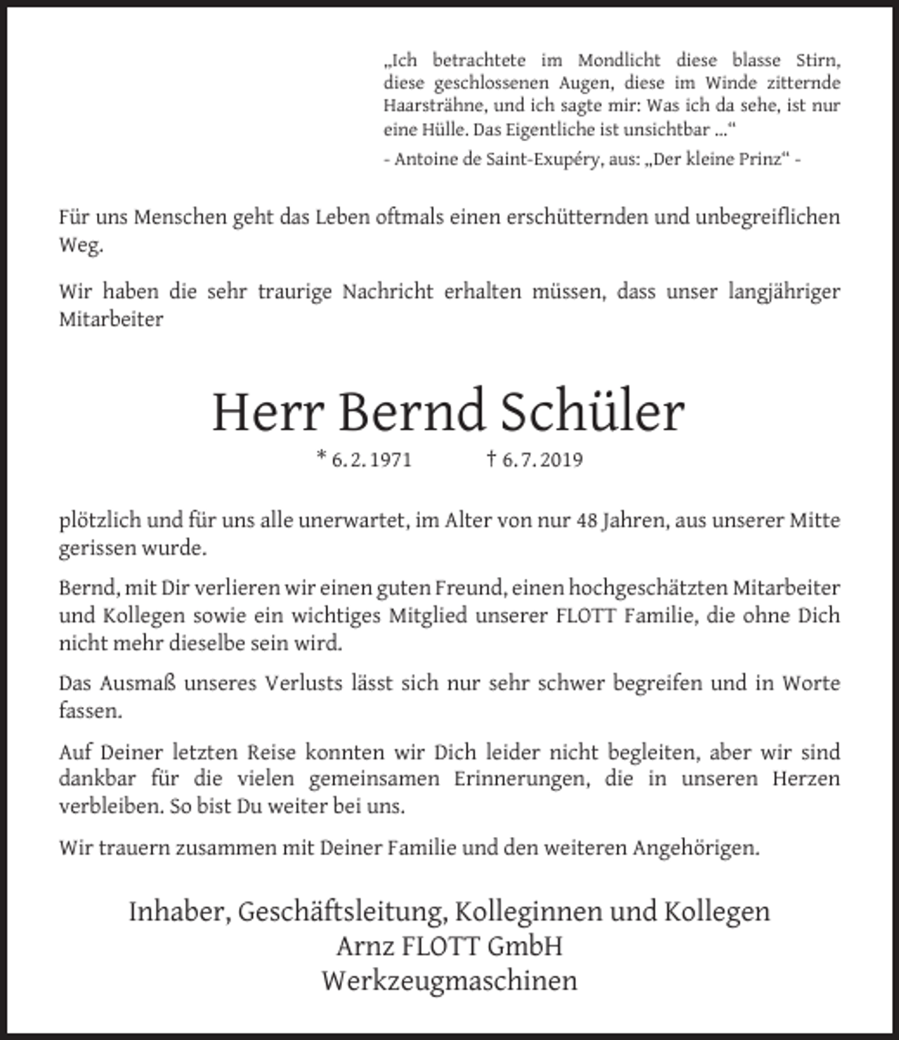 <p>„Ich betrachtete im Mondlicht diese blasse Stirn,<br />diese geschlossenen Augen, diese im Winde zitternde<br />Haarsträhne, und ich sagte mir: Was ich da sehe, ist nur<br />eine Hülle. Das Eigentliche ist unsichtbar ...“<br />- Antoine de Saint-Exupéry, aus: „Der kleine Prinz“ -</p><p>Für uns Menschen geht das Leben oftmals einen erschütternden und unbegreiﬂichen<br />Weg.<br />Wir haben die sehr traurige Nachricht erhalten müssen, dass unser langjähriger<br />Mitarbeiter</p><p>Herr Bernd Schüler<br />* 6. 2. 1971</p><p>† 6. 7. 2019</p><p>plötzlich und für uns alle unerwartet, im Alter von nur 48 Jahren, aus unserer Mitte<br />gerissen wurde.<br />Bernd, mit Dir verlieren wir einen guten Freund, einen hochgeschätzten Mitarbeiter<br />und Kollegen sowie ein wichtiges Mitglied unserer FLOTT Familie, die ohne Dich<br />nicht mehr dieselbe sein wird.<br />Das Ausmaß unseres Verlusts lässt sich nur sehr schwer begreifen und in Worte<br />fassen.<br />Auf Deiner letzten Reise konnten wir Dich leider nicht begleiten, aber wir sind<br />dankbar für die vielen gemeinsamen Erinnerungen, die in unseren Herzen<br />verbleiben. So bist Du weiter bei uns.<br />Wir trauern zusammen mit Deiner Familie und den weiteren Angehörigen.</p><p>Inhaber, Geschäftsleitung, Kolleginnen und Kollegen<br />Arnz FLOTT GmbH<br />Werkzeugmaschinen</p>