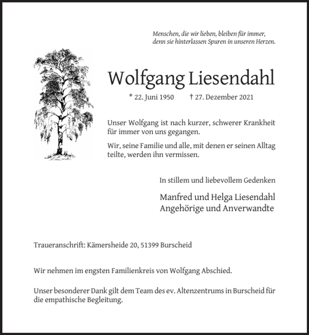 <p>Menschen, die wir lieben, bleiben für immer,<br />denn sie hinterlassen Spuren in unseren Herzen.</p><p>Wolfgang Liesendahl<br />* 22. Juni 1950</p><p>† 27. Dezember 2021</p><p>Unser Wolfgang ist nach kurzer, schwerer Krankheit<br />für immer von uns gegangen.<br />Wir, seine Familie und alle, mit denen er seinen Alltag<br />teilte, werden ihn vermissen.</p><p>In stillem und liebevollem Gedenken</p><p>Manfred und Helga Liesendahl<br />Angehörige und Anverwandte</p><p>Traueranschrift: Kämersheide 20, 51399 Burscheid</p><p>Wir nehmen im engsten Familienkreis von Wolfgang Abschied.<br />Unser besonderer Dank gilt dem Team des ev. Altenzentrums in Burscheid für<br />die empathische Begleitung.</p>