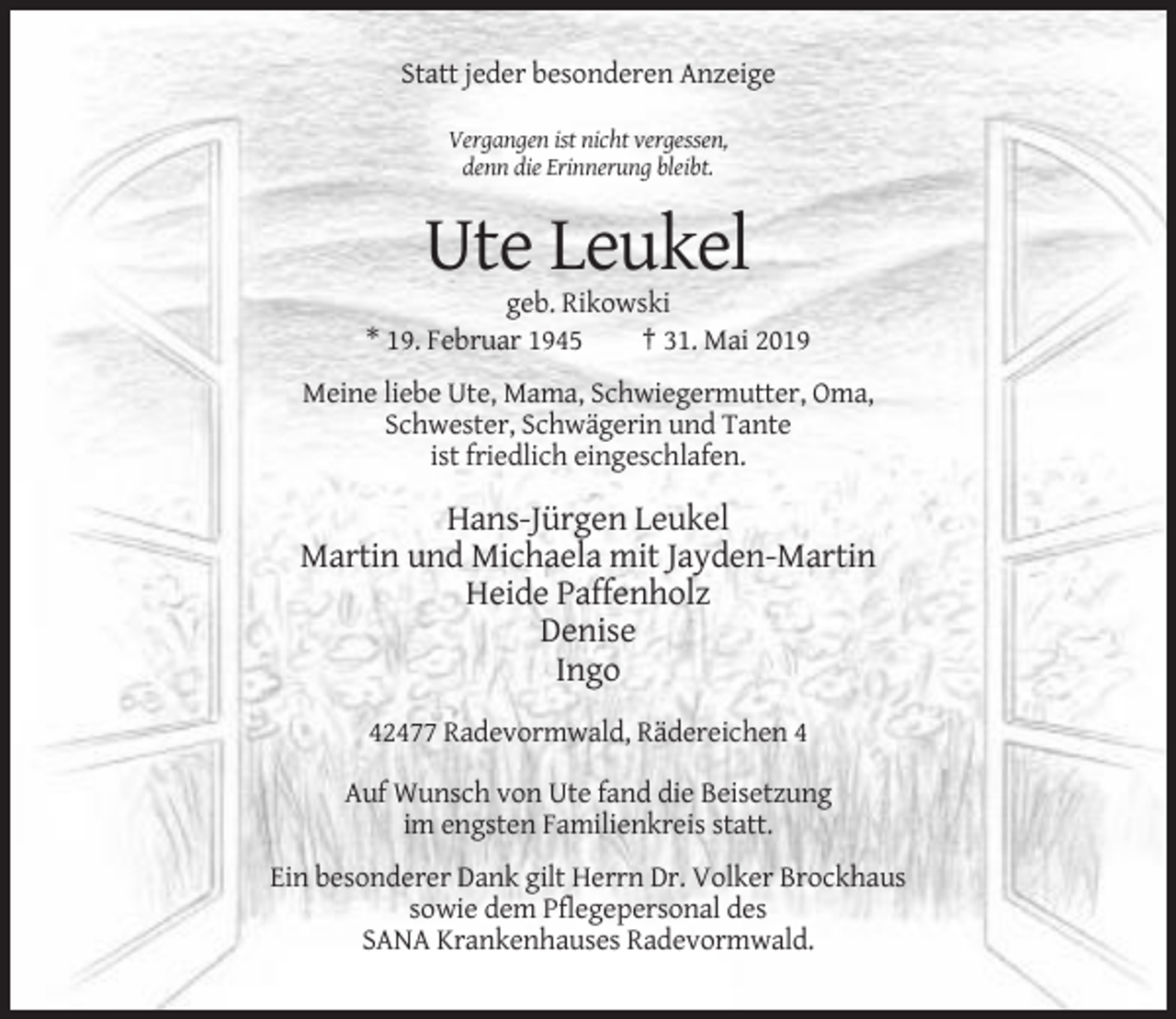 <p>Statt jeder besonderen Anzeige<br />Vergangen ist nicht vergessen,<br />denn die Erinnerung bleibt.</p><p>Ute Leukel<br />geb. Rikowski<br />* 19. Februar 1945<br />† 31. Mai 2019<br />Meine liebe Ute, Mama, Schwiegermutter, Oma,<br />Schwester, Schwägerin und Tante<br />ist friedlich eingeschlafen.</p><p>Hans-Jürgen Leukel<br />Martin und Michaela mit Jayden-Martin<br />Heide Paffenholz<br />Denise<br />Ingo<br />42477 Radevormwald, Rädereichen 4<br />Auf Wunsch von Ute fand die Beisetzung<br />im engsten Familienkreis statt.<br />Ein besonderer Dank gilt Herrn Dr. Volker Brockhaus<br />sowie dem Pflegepersonal des<br />SANA Krankenhauses Radevormwald.</p>