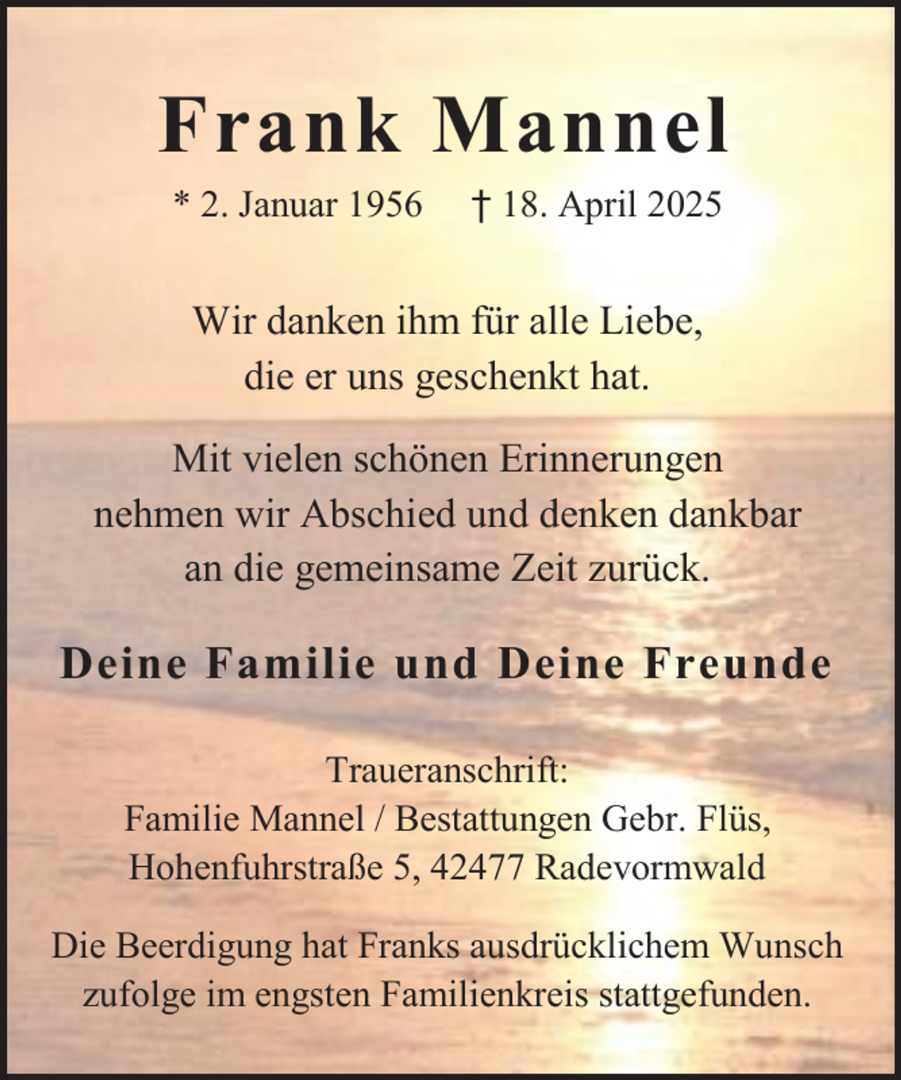 <p>Frank Mannel<br />* 2. Januar 1956</p><p>† 18. April 2025</p><p>Wir danken ihm für alle Liebe,<br />die er uns geschenkt hat.<br />Mit vielen schönen Erinnerungen<br />nehmen wir Abschied und denken dankbar<br />an die gemeinsame Zeit zurück.</p><p>Deine Familie und Deine Freunde<br />Traueranschrift:<br />Familie Mannel / Bestattungen Gebr. Flüs,<br />Hohenfuhrstraße 5, 42477 Radevormwald<br />Die Beerdigung hat Franks ausdrücklichem Wunsch<br />zufolge im engsten Familienkreis stattgefunden.</p>