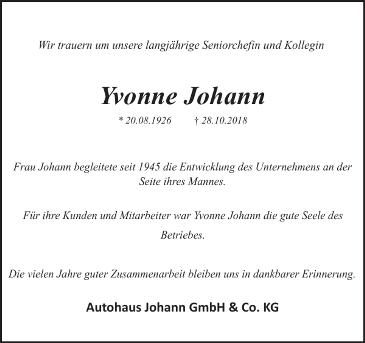 <p>Wir trauern um unsere langjährige Seniorchefin und Kollegin</p><p>Yvonne Johann<br />* 20.08.1926</p><p>† 28.10.2018</p><p>Frau Johann begleitete seit 1945 die Entwicklung des Unternehmens an der<br />Seite ihres Mannes.<br />Für ihre Kunden und Mitarbeiter war Yvonne Johann die gute Seele des<br />Betriebes.<br />Die vielen Jahre guter Zusammenarbeit bleiben uns in dankbarer Erinnerung.</p><p>Autohaus Johann GmbH &amp; Co. KG</p>