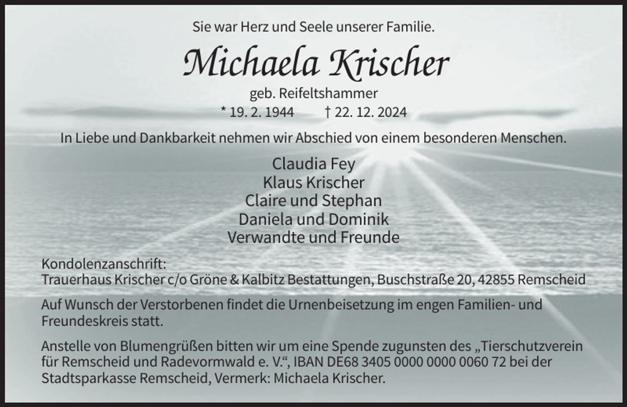 <p>Sie war Herz und Seele unserer Familie.</p><p>Michaela Krischer<br />geb. Reifeltshammer<br />* 19. 2. 1944<br />† 22. 12. 2024<br />In Liebe und Dankbarkeit nehmen wir Abschied von einem besonderen Menschen.</p><p>Claudia Fey<br />Klaus Krischer<br />Claire und Stephan<br />Daniela und Dominik<br />Verwandte und Freunde<br />Kondolenzanschrift:<br />Trauerhaus Krischer c/o Gröne &amp; Kalbitz Bestattungen, Buschstraße 20, 42855 Remscheid<br />Auf Wunsch der Verstorbenen findet die Urnenbeisetzung im engen Familien- und<br />Freundeskreis statt.<br />Anstelle von Blumengrüßen bitten wir um eine Spende zugunsten des „Tierschutzverein<br />für Remscheid und Radevormwald e. V.“, IBAN DE68 3405 0060 72 bei der<br />Stadtsparkasse Remscheid, Vermerk: Michaela Krischer.</p>