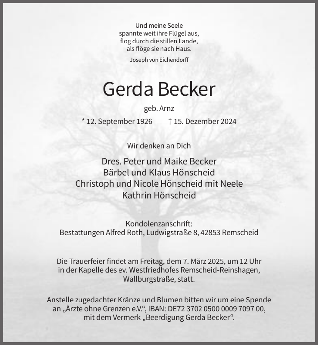 <p>Und meine Seele<br />spannte weit ihre Flügel aus,<br />flog durch die stillen Lande,<br />als flöge sie nach Haus.<br />Joseph von Eichendorff</p><p>Gerda Becker<br />geb. Arnz<br />* 12. September 1926</p><p>† 15. Dezember 2024</p><p>Wir denken an Dich</p><p>Dres. Peter und Maike Becker<br />Bärbel und Klaus Hönscheid<br />Christoph und Nicole Hönscheid mit Neele<br />Kathrin Hönscheid<br />Kondolenzanschrift:<br />Bestattungen Alfred Roth, Ludwigstraße 8, 42853 Remscheid</p><p>Die Trauerfeier findet am Freitag, dem 7. März 2025, um 12 Uhr<br />in der Kapelle des ev. Westfriedhofes Remscheid-Reinshagen,<br />Wallburgstraße, statt.<br />Anstelle zugedachter Kränze und Blumen bitten wir um eine Spende<br />an „Ärzte ohne Grenzen e.V.“, IBAN: DE72 3702 0509 7097 00,<br />mit dem Vermerk „Beerdigung Gerda Becker“.</p>