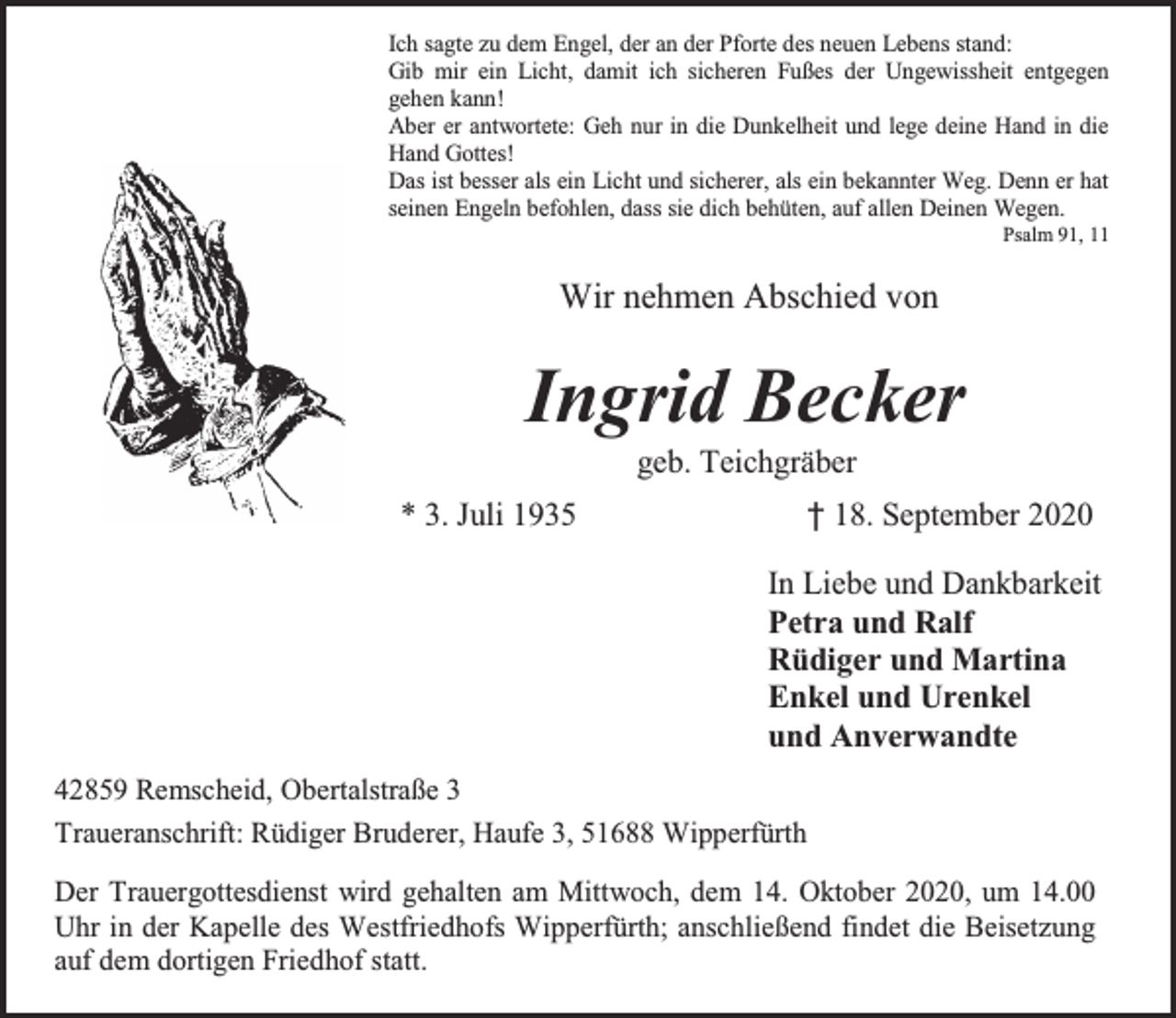 <p>Ich sagte zu dem Engel, der an der Pforte des neuen Lebens stand:<br />Gib mir ein Licht, damit ich sicheren Fußes der Ungewissheit entgegen<br />gehen kann!<br />Aber er antwortete: Geh nur in die Dunkelheit und lege deine Hand in die<br />Hand Gottes!<br />Das ist besser als ein Licht und sicherer, als ein bekannter Weg. Denn er hat<br />seinen Engeln befohlen, dass sie dich behüten, auf allen Deinen Wegen.</p><p>Psalm 91, 11</p><p>Wir nehmen Abschied von</p><p>Ingrid Becker<br />geb. Teichgräber</p><p>* 3. Juli 1935</p><p>† 18. September 2020<br />In Liebe und Dankbarkeit<br />Petra und Ralf<br />Rüdiger und Martina<br />Enkel und Urenkel<br />und Anverwandte</p><p>42859 Remscheid, Obertalstraße 3<br />Traueranschrift: Rüdiger Bruderer, Haufe 3, 51688 Wipperfürth<br />Der Trauergottesdienst wird gehalten am Mittwoch, dem 14. Oktober 2020, um 14.00<br />Uhr in der Kapelle des Westfriedhofs Wipperfürth; anschließend findet die Beisetzung<br />auf dem dortigen Friedhof statt.</p>
