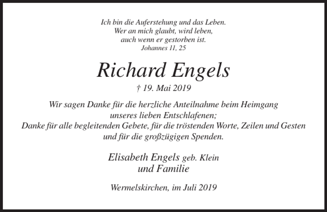 <p>Ich bin die Auferstehung und das Leben.<br />Wer an mich glaubt, wird leben,<br />auch wenn er gestorben ist.<br />Johannes 11, 25</p><p>Richard Engels<br />† 19. Mai 2019<br />Wir sagen Danke für die herzliche Anteilnahme beim Heimgang<br />unseres lieben Entschlafenen;<br />Danke für alle begleitenden Gebete, für die tröstenden Worte, Zeilen und Gesten<br />und für die großzügigen Spenden.</p><p>Elisabeth Engels geb. Klein<br />und Familie<br />Wermelskirchen, im Juli 2019</p>