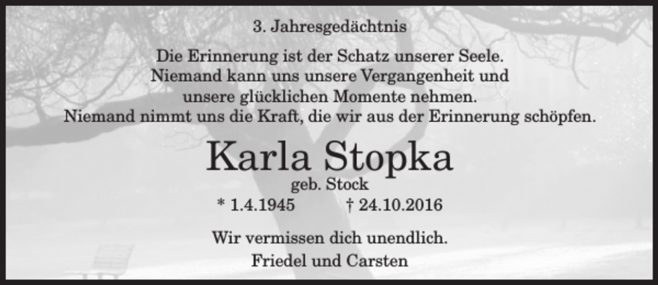 <p>3. Jahresgedächtnis<br />Die Erinnerung ist der Schatz unserer Seele.<br />Niemand kann uns unsere Vergangenheit und<br />unsere glücklichen Momente nehmen.<br />Niemand nimmt uns die Kraft, die wir aus der Erinnerung schöpfen.</p><p>Karla<br />Stopka<br />geb. Stock<br />* 1.4.1945</p><p>† 24.10.2016</p><p>Wir vermissen dich unendlich.<br />Friedel und Carsten</p>