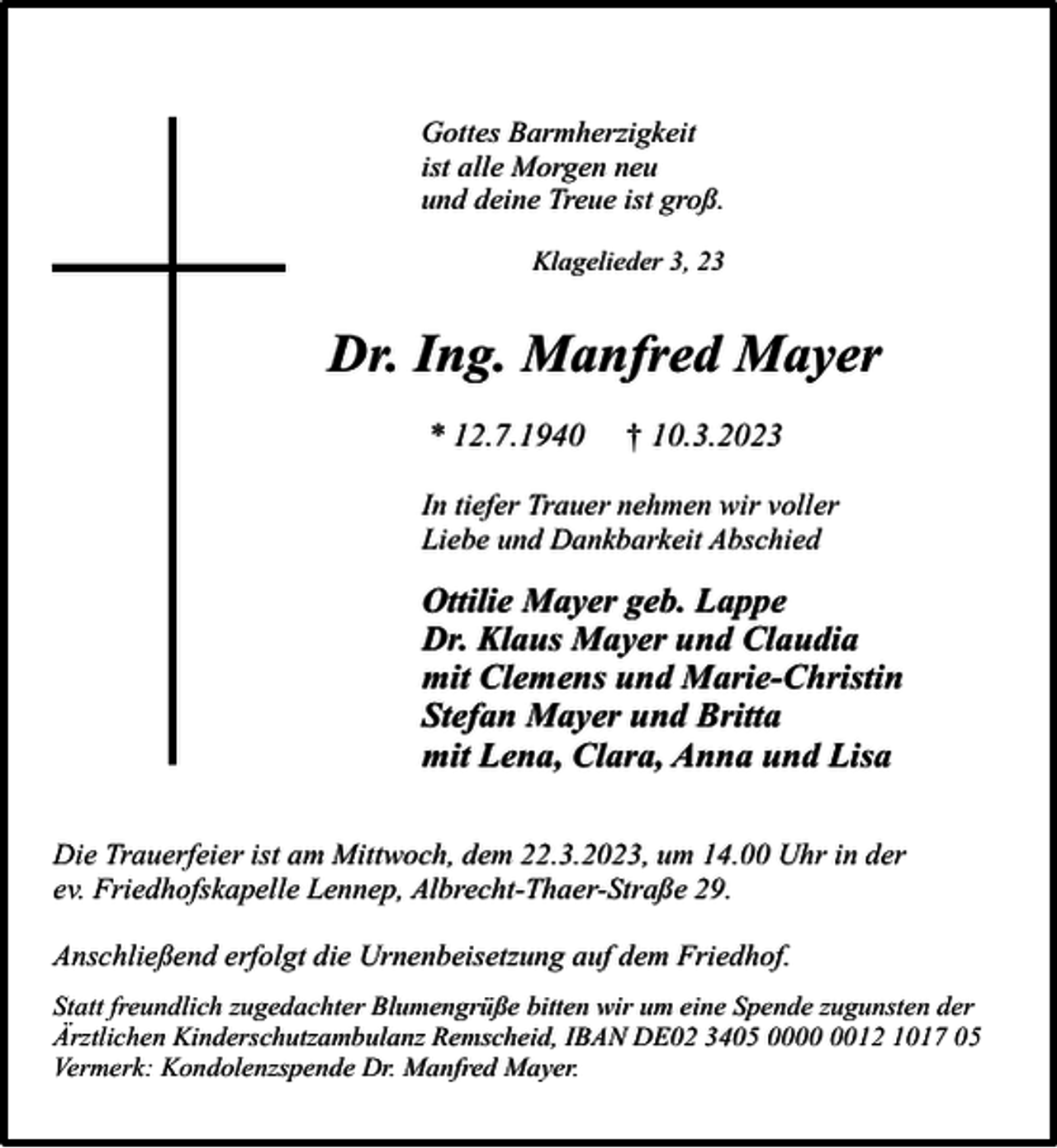 <p>Gottes Barmherzigkeit<br />ist alle Morgen neu<br />und deine Treue ist groß.<br />Klagelieder 3, 23</p><p>Dr. Ing. Manfred Mayer<br />* 12.7.1940</p><p>† 10.3.2023</p><p>In tiefer Trauer nehmen wir voller<br />Liebe und Dankbarkeit Abschied</p><p>Ottilie Mayer geb. Lappe<br />Dr. Klaus Mayer und Claudia<br />mit Clemens und Marie-Christin<br />Stefan Mayer und Britta<br />mit Lena, Clara, Anna und Lisa<br />Die Trauerfeier ist am Mittwoch, dem 22.3.2023, um 14.00 Uhr in der<br />ev. Friedhofskapelle Lennep, Albrecht-Thaer-Straße 29.<br />Anschließend erfolgt die Urnenbeisetzung auf dem Friedhof.<br />Statt freundlich zugedachter Blumengrüße bitten wir um eine Spende zugunsten der<br />Ärztlichen Kinderschutzambulanz Remscheid, IBAN DE02 3405 0012 1017 05<br />Vermerk: Kondolenzspende Dr. Manfred Mayer.</p>