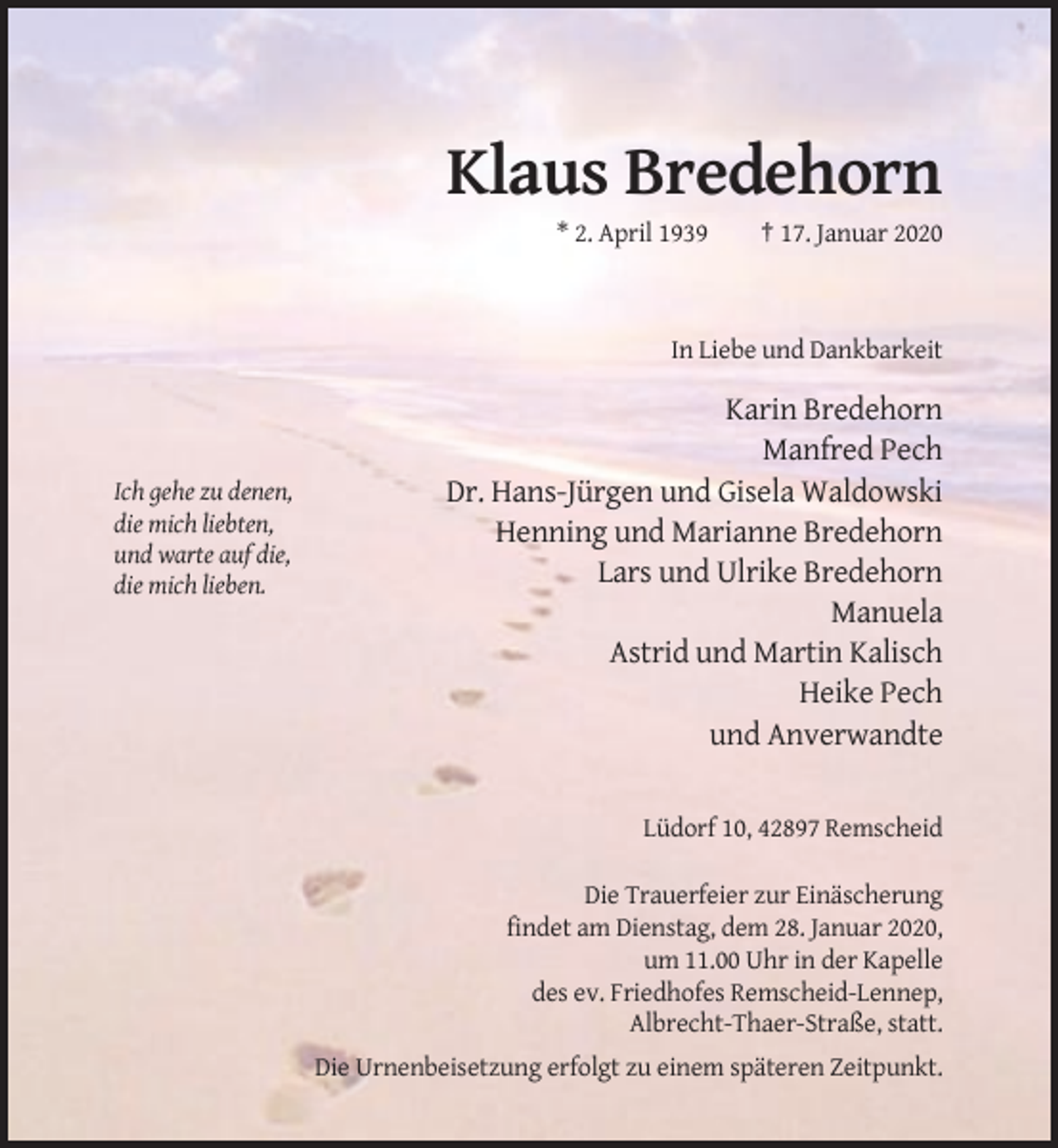 <p>Klaus Bredehorn<br />* 2. April 1939</p><p>† 17. Januar 2020</p><p>In Liebe und Dankbarkeit</p><p>Ich gehe zu denen,<br />die mich liebten,<br />und warte auf die,<br />die mich lieben.</p><p>Karin Bredehorn<br />Manfred Pech<br />Dr. Hans-Jürgen und Gisela Waldowski<br />Henning und Marianne Bredehorn<br />Lars und Ulrike Bredehorn<br />Manuela<br />Astrid und Martin Kalisch<br />Heike Pech<br />und Anverwandte</p><p>Lüdorf 10, 42897 Remscheid<br />Die Trauerfeier zur Einäscherung<br />findet am Dienstag, dem 28. Januar 2020,<br />um 11.00 Uhr in der Kapelle<br />des ev. Friedhofes Remscheid-Lennep,<br />Albrecht-Thaer-Straße, statt.<br />Die Urnenbeisetzung erfolgt zu einem späteren Zeitpunkt.</p>