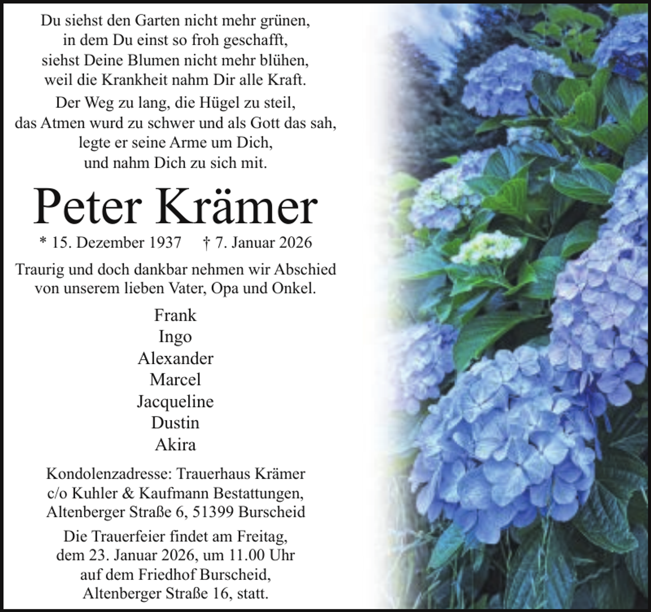 <p>Du siehst den Garten nicht mehr grünen,<br />in dem Du einst so froh geschafft,<br />siehst Deine Blumen nicht mehr blühen,<br />weil die Krankheit nahm Dir alle Kraft.<br />Der Weg zu lang, die Hügel zu steil,<br />das Atmen wurd zu schwer und als Gott das sah,<br />legte er seine Arme um Dich,<br />und nahm Dich zu sich mit.</p><p>Peter Krämer<br />* 15. Dezember 1937</p><p>† 7. Januar 2026</p><p>Traurig und doch dankbar nehmen wir Abschied<br />von unserem lieben Vater, Opa und Onkel.</p><p>Frank<br />Ingo<br />Alexander<br />Marcel<br />Jacqueline<br />Dustin<br />Akira<br />Kondolenzadresse: Trauerhaus Krämer<br />c/o Kuhler &amp; Kaufmann Bestattungen,<br />Altenberger Straße 6, 51399 Burscheid<br />Die Trauerfeier findet am Freitag,<br />dem 23. Januar 2026, um 11.00 Uhr<br />auf dem Friedhof Burscheid,<br />Altenberger Straße 16, statt.</p>
