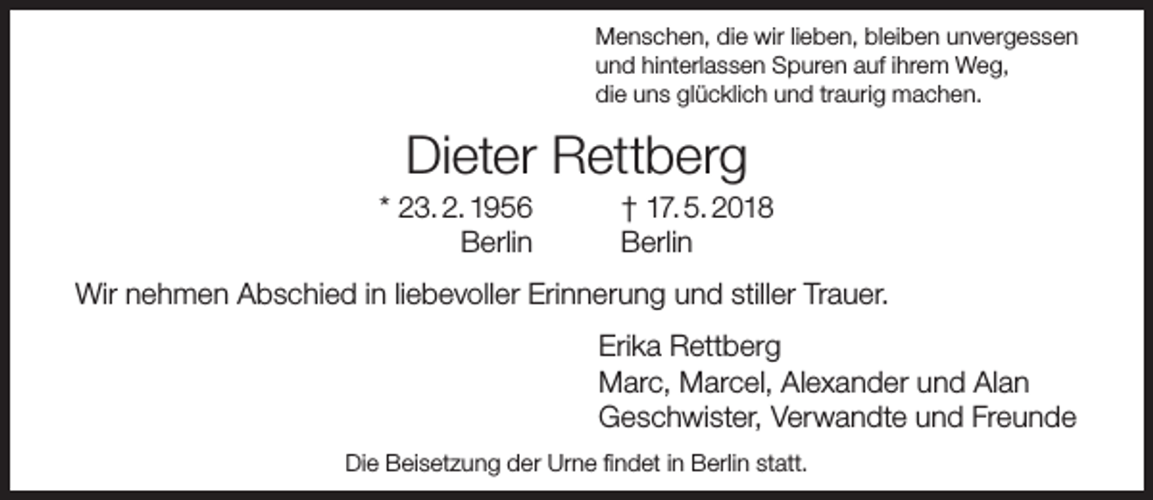 <p>Menschen, die wir lieben, bleiben unvergessen<br />und hinterlassen Spuren auf ihrem Weg,<br />die uns glücklich und traurig machen.</p><p>Dieter Rettberg</p><p>* 23. 2. 1956<br />Berlin</p><p>† 17. 5. 2018<br />Berlin</p><p>Wir nehmen Abschied in liebevoller Erinnerung und stiller Trauer.<br />Erika Rettberg<br />Marc, Marcel, Alexander und Alan<br />Geschwister, Verwandte und Freunde<br />Die Beisetzung der Urne ﬁndet in Berlin statt.</p>