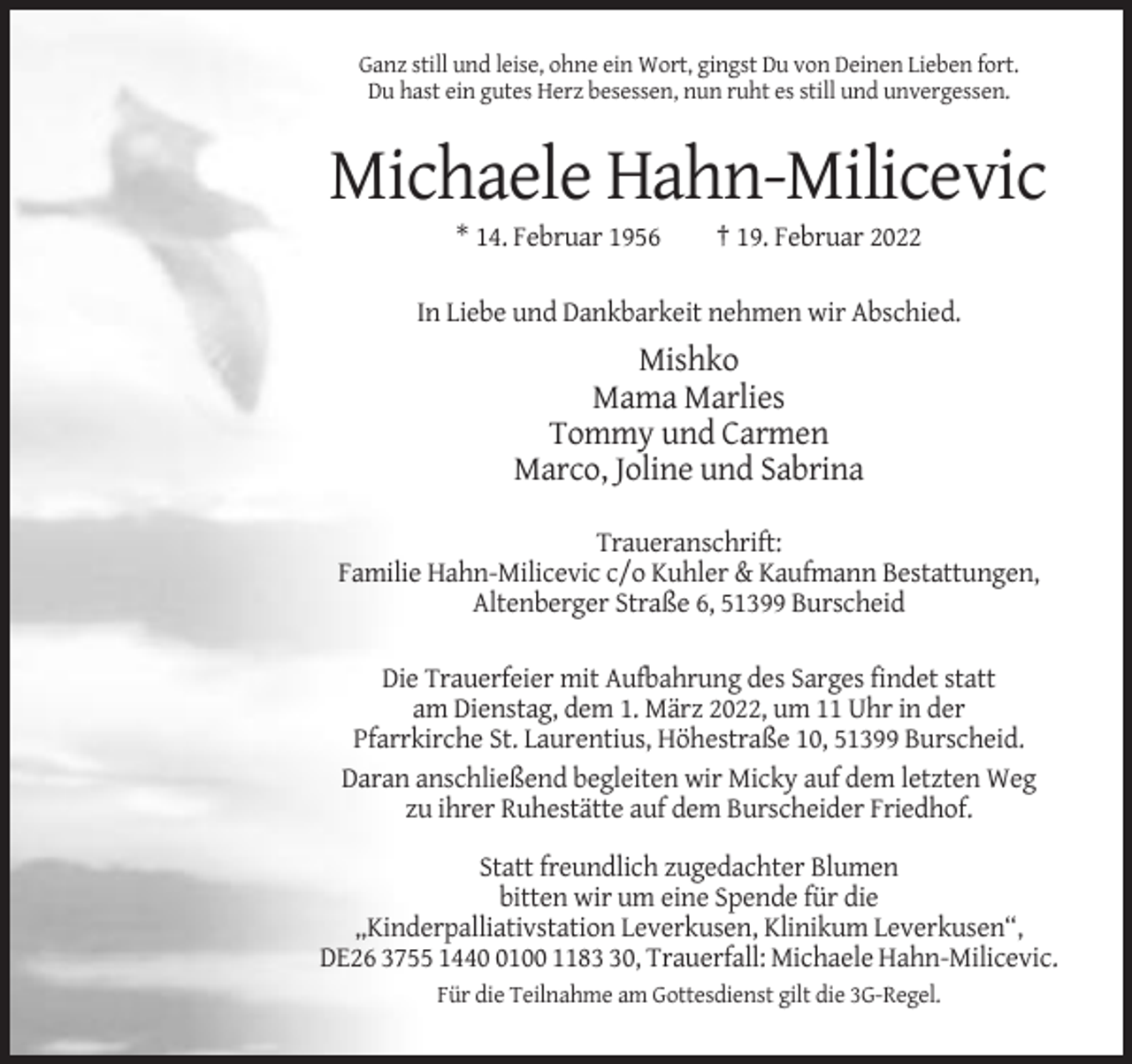 <p>Ganz still und leise, ohne ein Wort, gingst Du von Deinen Lieben fort.<br />Du hast ein gutes Herz besessen, nun ruht es still und unvergessen.</p><p>Michaele Hahn-Milicevic<br />* 14. Februar 1956</p><p>† 19. Februar 2022</p><p>In Liebe und Dankbarkeit nehmen wir Abschied.</p><p>Mishko<br />Mama Marlies<br />Tommy und Carmen<br />Marco, Joline und Sabrina<br />Traueranschrift:<br />Familie Hahn-Milicevic c/o Kuhler &amp; Kaufmann Bestattungen,<br />Altenberger Straße 6, 51399 Burscheid<br />Die Trauerfeier mit Aufbahrung des Sarges findet statt<br />am Dienstag, dem 1. März 2022, um 11 Uhr in der<br />Pfarrkirche St. Laurentius, Höhestraße 10, 51399 Burscheid.<br />Daran anschließend begleiten wir Micky auf dem letzten Weg<br />zu ihrer Ruhestätte auf dem Burscheider Friedhof.<br />Statt freundlich zugedachter Blumen<br />bitten wir um eine Spende für die<br />„Kinderpalliativstation Leverkusen, Klinikum Leverkusen“,<br />DE26 3755 144100 1180, Trauerfall: Michaele Hahn-Milicevic.<br />Für die Teilnahme am Gottesdienst gilt die 3G-Regel.</p>