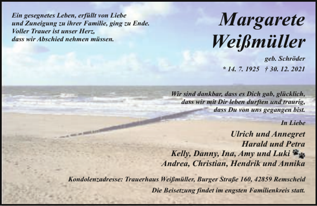 <p>Ein gesegnetes Leben, erfüllt von Liebe<br />und Zuneigung zu ihrer Familie, ging zu Ende.<br />Voller Trauer ist unser Herz,<br />dass wir Abschied nehmen müssen.</p><p>Margarete<br />Weißmüller<br />geb. Schröder<br />* 14. 7. 1925 † 30. 12. 2021<br />Wir sind dankbar, dass es Dich gab, glücklich,<br />dass wir mit Dir leben durften und traurig,<br />dass Du von uns gegangen bist.<br />In Liebe</p><p>Ulrich und Annegret<br />Harald und Petra<br />Kelly, Danny, Ina, Amy und Luki<br />Andrea, Christian, Hendrik und Annika<br />Kondolenzadresse: Trauerhaus Weißmüller, Burger Straße 160, 42859 Remscheid<br />Die Beisetzung findet im engsten Familienkreis statt.</p>
