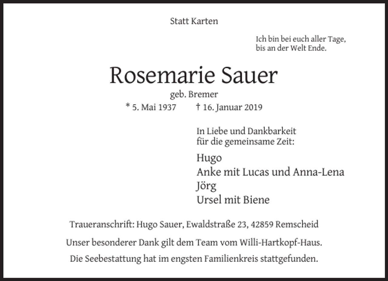 <p>Statt Karten<br />Ich bin bei euch aller Tage,<br />bis an der Welt Ende.</p><p>Rosemarie Sauer<br />geb. Bremer<br />* 5. Mai 1937<br />† 16. Januar 2019<br />In Liebe und Dankbarkeit<br />für die gemeinsame Zeit:</p><p>Hugo<br />Anke mit Lucas und Anna-Lena<br />Jörg<br />Ursel mit Biene<br />Traueranschrift: Hugo Sauer, Ewaldstraße 23, 42859 Remscheid<br />Unser besonderer Dank gilt dem Team vom Willi-Hartkopf-Haus.<br />Die Seebestattung hat im engsten Familienkreis stattgefunden.</p>