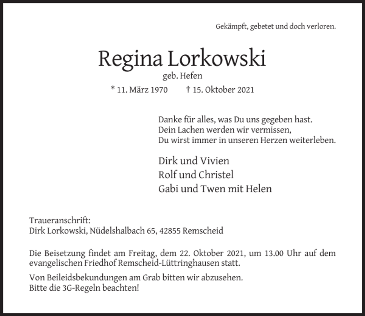 <p>Gekämpft, gebetet und doch verloren.</p><p>Regina Lorkowski<br />geb. Hefen<br />* 11. März 1970<br />† 15. Oktober 2021</p><p>Danke für alles, was Du uns gegeben hast.<br />Dein Lachen werden wir vermissen,<br />Du wirst immer in unseren Herzen weiterleben.</p><p>Dirk und Vivien<br />Rolf und Christel<br />Gabi und Twen mit Helen<br />Traueranschrift:<br />Dirk Lorkowski, Nüdelshalbach 65, 42855 Remscheid<br />Die Beisetzung findet am Freitag, dem 22. Oktober 2021, um 13.00 Uhr auf dem<br />evangelischen Friedhof Remscheid-Lüttringhausen statt.<br />Von Beileidsbekundungen am Grab bitten wir abzusehen.<br />Bitte die 3G-Regeln beachten!</p>